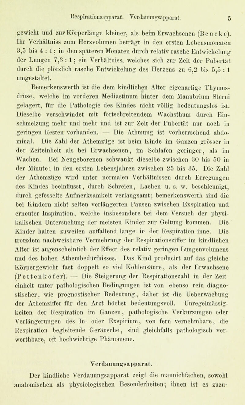 gewicht und zur Körperlänge kleiner, als beim Erwachsenen (B e n e k e). Ihr Verhältniss zum Herzvolumen beträgt in den ersten Lebensmonaten 3,5 bis 4 : 1; in den späteren Monaten durch relativ rasche Entwickelung der Lungen 7,3 : 1; ein Verhältniss, welches sich zur Zeit der Pubertät durch die plötzlich rasche Entwickelung des Herzens zu 6,2 bis 5,5 : 1 umgestaltet. Bemerkenswerth ist die dem kindlichen Alter eigenartige Thymus- drüse, welche im vorderen Mediastinum hinter dem Manubrium Sterni gelagert, für die Pathologie des Kindes nicht völlig bedeutungslos ist. Dieselbe verschwindet mit fortschreitendem Wachsthum durch Ein- schmelzung mehr und mehr und ist zur Zeit der Pubertät nur noch in geringen Resten vorhanden. - - Die Athmung ist vorherrschend abdo- minal. Die Zahl der Athemzüge ist beim Kinde im Ganzen grösser in der Zeiteinheit als bei Erwachsenen, im Schlafen geringer, als im Wachen. Bei Neugeborenen schwankt dieselbe zwischen 30 bis 50 in der Minute; in den ersten Lebensjahren zwischen 25 bis 35. Die Zahl der Athemzüge wird unter normalen Verhältnissen durch Erregungen des Kindes beeinflusst, durch Schreien, Lachen u. s. w. beschleunigt, durch gefesselte Aufmerksamkeit verlangsamt; bemerkenswerth sind die bei Kindern nicht selten verlängerten Pausen zwischen Exspiration und erneuter Inspiration, welche insbesondere bei dem Versuch der physi- kalischen Untersuchung der meisten Kinder zur Geltung kommen. Die Kinder halten zuweilen auffallend lange in der Respiration inne. Die trotzdem nachweisbare Vermehrung der Respirationsziffer im kindlichen Alter ist augenscheinlich der Effect des relativ geringen Lungenvolumens und des hohen Athembedürfnisses. Das Kind producirt auf das gleiche Körpergewicht fast doppelt so viel Kohlensäure, als der Erwachsene (Pettenkofer). — Die Steigerung der Respirationszahl in der Zeit- einheit unter pathologischen Bedingungen ist von ebenso rein diagno- stischer, wie prognostischer Bedeutung, daher ist die Ueberwachung der Athemziffer für den Arzt höchst bedeutungsvoll. Unregelmässig- keiten der Respiration im Ganzen, pathologische Verkürzungen oder Verlängerungen des In- oder Exspirium, von fern vernehmbare, die Respiration begleitende Geräusche, sind gleichfalls pathologisch ver- werthbare, oft hochwichtige Phänomene. Verdauungsapparat. Der kindliche Verdauungsapparat zeigt die mannichfachen, sowohl anatomischen als physiologischen Besonderheiten; ihnen ist es zuzu-