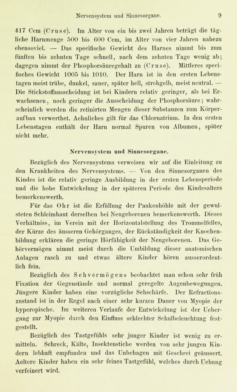 417 Ccm (Cruse). Im Alter von ein bis zwei Jahren beträgt die täg- liche Harnmenge 500 bis 600 Ccm, im Alter von vier Jahren nahezu ebensoviel. — Das speeifisehe Gewicht des Harnes nimmt bis zum fünften bis zehnten Tage schnell, nach dem zehnten Tage wenig ab; dagegen nimmt der Phosphorsäuregehalt zu (Cruse). Mittleres speci- fisches Gewicht 1005 bis 1010. Der Harn ist in den ersten Lebens- tagen meist trübe, dunkel, sauer, später hell, strohgelb, meist neutral. — Die Stickstoffausscheidung ist bei Kindern relativ geringer, als bei Er- wachsenen , noch geringer die Ausscheidung der Phosphorsäure; wahr- scheinlich werden die retinirten Mengen dieser Substanzen zum Körper- aufbau verwerthet. Achnliches gilt für das Chlornatrium. In den ersten Lebenstagen enthält der Harn normal Spuren von Albumen, später nicht mehr. Nervensystem und Sinnesorgane. Bezüglich des Nervensystems verweisen wir auf die Einleitung zu den Krankheiten des Nervensystems. — Von den Sinnesorganen des Kindes ist die relativ geringe Ausbildung in der ersten Lebensperiode und die hohe Entwickelung in der späteren Periode des Kindesalters bemerkenswerth. Für das Ohr ist die Erfüllung der Paukenhöhle mit der gewul- steten Schleimhaut derselben bei Neugeborenen bemerkenswerth. Dieses Verhältniss, im Verein mit der Horizontalstellung des Trommelfelles, der Kürze des äusseren Gehörganges, der Rückständigkeit der Knochen- bildung erklären die geringe Hörfähigkeit der Neugeborenen. Das Ge- hörvermögen nimmt meist durch die Umbildung dieser anatomischen Anlagen rasch zu und etwas ältere Kinder hören ausserordent- lich fein. Bezüglich des Sehvermögens beobachtet man schon sehr früh Fixation der Gegenstände und normal geregelte Augenbewegungen. Jüngere Kinder haben eine vorzügliche Sehschärfe. Der Refractions- zustand ist in der Regel nach einer sehr kurzen Dauer von Myopie der hyperopische. Im weiteren Verlaufe der Entwickelung ist der Ueber- gang zur Myopie durch den Einfluss schlechter Schulbeleuchtung fest- gestellt. Bezüglich des Tastgefühls sehr junger Kinder ist wenig zu er- mitteln. Schreck, Kälte, Insektenstiche werden von sehr jungen Kin- dern lebhaft empfunden und das Unbehagen mit Geschrei geäussert. Aeltere Kinder haben ein sehr feines Tastgefühl, welches durch Uebung verfeinert wird.