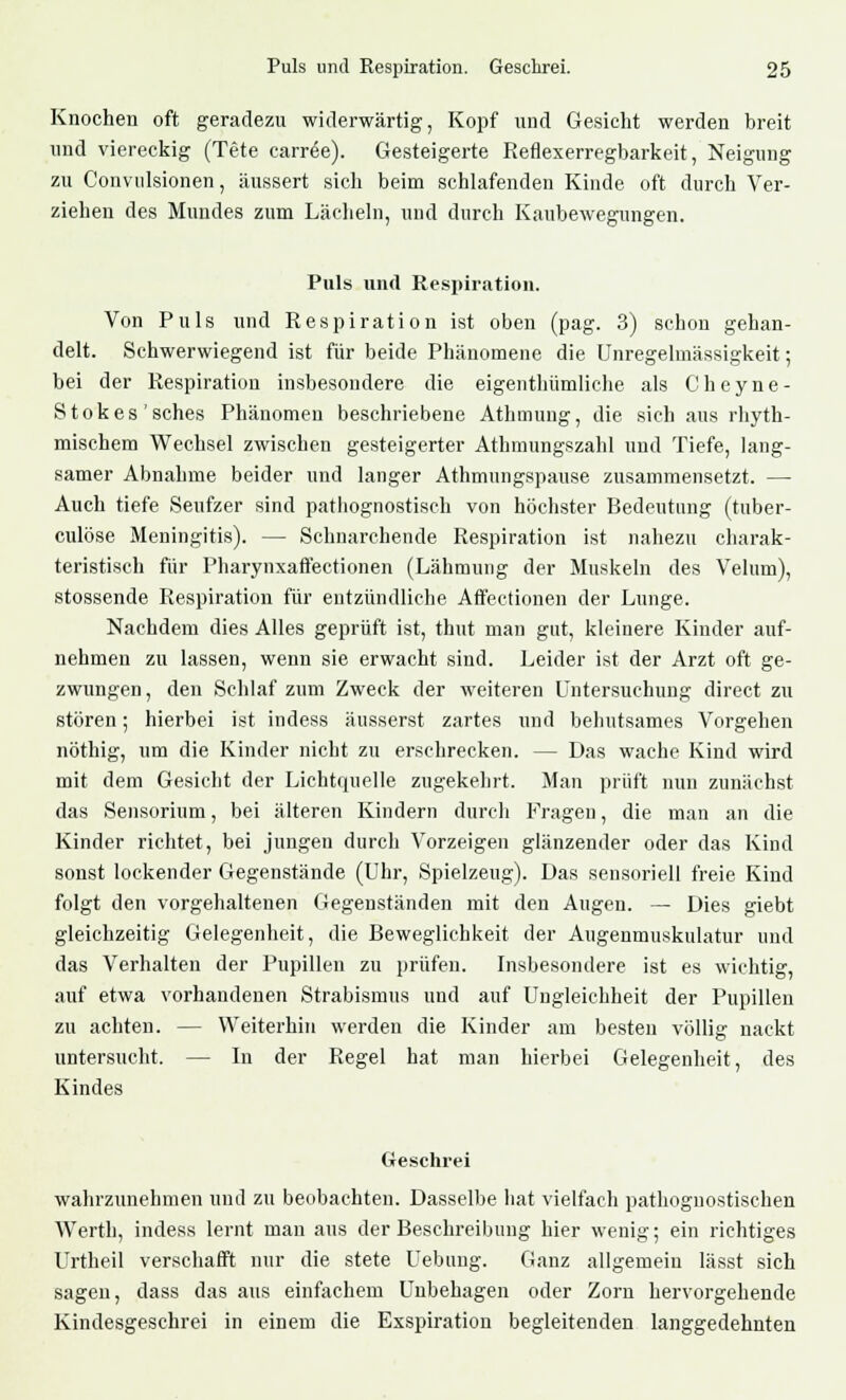 Knochen oft geradezu widerwärtig, Kopf und Gesicht werden breit und viereckig (Tete carr^e). Gesteigerte Reflexerregbarkeit, Neigung zu Convulsionen, äussert sich beim schlafenden Kinde oft durch Ver- ziehen des Mundes zum Lächeln, und durch Kanbewegungen. Puls und Respiration. Von Puls und Respiration ist oben (pag. 3) schon gehan- delt. Schwerwiegend ist für beide Phänomene die Unregelmässigkeit; bei der Respiration insbesondere die eigenthümliche als Chcyne- Stokes'sches Phänomen beschriebene Athmung, die sich aus rhyth- mischem Wechsel zwischen gesteigerter Athmungszahl und Tiefe, lang- samer Abnahme beider und langer Athmungspause zusammensetzt. — Auch tiefe Seufzer sind pathognostisch von höchster Bedeutung (tuber- culöse Meningitis). — Schnarchende Respiration ist nahezu charak- teristisch für Pharynxaffectionen (Lähmung der Muskeln des Velum), stossende Respiration für entzündliche Affectionen der Lunge. Nachdem dies Alles geprüft ist, thut man gut, kleinere Kinder auf- nehmen zu lassen, wenn sie erwacht sind. Leider ist der Arzt oft ge- zwungen, den Schlaf zum Zweck der weiteren Untersuchung direct zu stören; hierbei ist indess äusserst zartes und behutsames Vorgehen nöthig, um die Kinder nicht zu erschrecken. — Das wache Kind wird mit dem Gesicht der Lichtquelle zugekehrt. Man prüft nun zunächst das Sensorium, bei älteren Kindern durch Fragen, die man an die Kinder richtet, bei jungen durch Vorzeigen glänzender oder das Kind sonst lockender Gegenstände (Uhr, Spielzeug). Das sensoriell freie Kind folgt den vorgehaltenen Gegenständen mit den Augen. — Dies giebt gleichzeitig Gelegenheit, die Beweglichkeit der Augenmuskulatur und das Verhalten der Pupillen zu prüfen. Insbesondere ist es wichtig, auf etwa vorhandenen Strabismus und auf Ungleichheit der Pupillen zu achten. — Weiterhin werden die Kinder am besten völlig nackt untersucht. — In der Regel hat man hierbei Gelegenheit, des Kindes Geschrei wahrzunehmen und zu beobachten. Dasselbe hat vielfach pathognostischen Werth, indess lernt man aus der Beschreibung hier wenig; ein richtiges Urtheil verschafft nur die stete Uebung. Ganz allgemein lässt sich sagen, dass das aus einfachem Unbehagen oder Zorn hervorgehende Kindesgeschrei in einem die Exspiration begleitenden langgedehnten