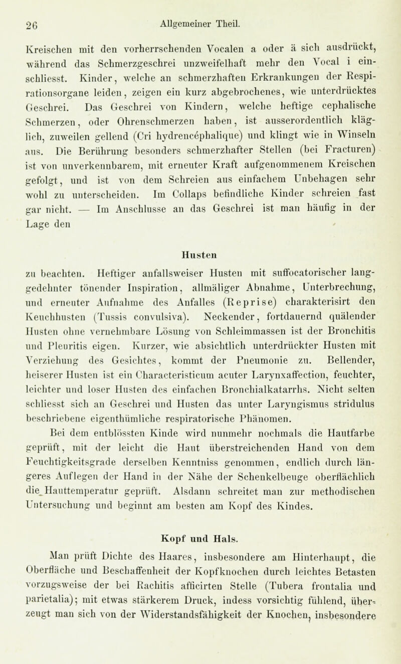 Kreischen mit den vorherrschenden Vocalen a oder ä sich ausdrückt, während das Schmerzgeschrei unzweifelhaft mehr den Vocal i ein- schliesst. Kinder, welche an schmerzhaften Erkrankungen der Respi- rationsorgane leiden, zeigen ein kurz abgebrochenes, wie unterdrücktes Geschrei. Das Geschrei von Kindern, welche heftige cephalische Schmerzen, oder Ohrenschmerzen haben, ist ausserordentlich kläg- lich, zuweilen gellend (Cri hydrenc6phalique) und klingt wie in Winseln aus. Die Berührung besonders schmerzhafter Stellen (bei Fracturen) ist von unverkennbarem, mit erneuter Kraft aufgenommenem Kreischen gefolgt, und ist von dem Schreien aus einfachem Unbehagen sehr wohl zu unterscheiden. Im Collaps befindliche Kinder schreien fast gar nicht. — Im Anschlüsse an das Geschrei ist man häufig in der Lage den Husten zu beachten. Heftiger aufallsweiser Husten mit suffocatorischer lang- gedehnter tönender Inspiration, allmäliger Abnahme, Unterbrechung, und erneuter Aufnahme des Anfalles (Reprise) charakterisirt den Keuchhusten (Tussis convulsiva). Neckender, fortdauernd quälender Husten ohne vernehmbare Lösung von Schleimmassen ist der Bronchitis und Pleuritis eigen. Kurzer, wie absichtlich unterdrückter Husten mit Verziehung des Gesichtes, kommt der Pneumonie zu. Bellender, heiserer Husten ist ein Characteristicum acuter Larynxaffection, feuchter, leichter und loser Husten des einfachen Bronchialkatarrhs. Nicht selten schliesst sich an Geschrei und Husten das unter Laryngismus stridulus beschriebene eigenthümliche respiratorische Phänomen. Bei dem entblössten Kinde wird nunmehr nochmals die Hautfarbe geprüft, mit der leicht die Haut überstreichenden Hand von dem Feuchtigkeitsgrade derselben Kenntniss genommen, endlich durch län- geres Auflegen der Hand in der Nähe der Schenkeibenge oberflächlich die Hauttemperatur geprüft. Alsdann schreitet man zur methodischen Untersuchung und beginnt am besten am Kopf des Kindes. Kopf und Hals. Man prüft Dichte des Haares, insbesondere am Hinterhaupt, die Oberfläche und Beschaffenheit der Kopfknochen durch leichtes Betasten vorzugsweise der bei Rachitis afflcirten Stelle (Tubera froutalia und parietalia); mit etwas stärkerem Druck, iudess vorsichtig fühlend, über-- zeugt man sich von der Widerstandsfähigkeit der Knoche^ insbesondere