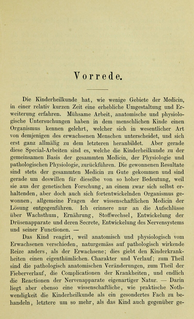 Vorrede. Die Kinderheilkunde hat, wie wenige Gebiete der Medicin, in einer relativ kurzen Zeit eine erhebliche Umgestaltung und Er- weiterung erfahren. Mühsame Arbeit, anatomische und physiolo- gische Untersuchungen haben in dem menschlichen Kinde einen Organismus kennen gelehrt, welcher sich in wesentlicher Art von demjenigen des erwachsenen Menschen unterscheidet, und sich erst ganz allmälig zu dem letzteren heranbildet. Aber gerade diese Special-Arbeiten sind es, welche die Kinderheilkunde zu der gemeinsamen Basis der gesammten Medicin, der Physiologie und pathologischen Physiologie, zurückführen. Die gewonnenen Resultate sind stets der gesammten Medicin zu Gute gekommen und sind gerade um deswillen für dieselbe von so hoher Bedeutung, weil sie aus der genetischen Forschung, an einem zwar sich selbst er- haltenden, aber doch auch sich fortentwickelnden Organismus ge- wonnen, allgemeine Fragen der wissenschaftlichen Medicin der Lösung entgegenführen. Ich erinnere nur an die Aufschlüsse über Wachsthum, Ernährung, Stoffwechsel, Entwickelung der Drüsenapparate und deren Secrete, Entwickelung des Nervensystems und seiner Functionen. — Das Kind reagirt, weil anatomisch und physiologisch vom Erwachsenen verschieden, naturgemäss auf pathologisch wirkende Reize anders, als der Erwachsene; dies giebt den Kinderkrank- heiten einen eigenthümlichen Charakter und Verlauf; zum Theil sind die pathologisch anatomischen Veränderungen, zum Theil der Fieberverlauf, die Complicationen der Krankheiten, und endlich die Reactionen der Nervenapparate eigenartiger Natur. — Darin liegt aber ebenso eine wissenschaftliche, wie praktische Not- wendigkeit die Kinderheilkunde als ein gesondertes Fach zu be- handeln, letztere um so mehr, als das Kind auch gegenüber ge-