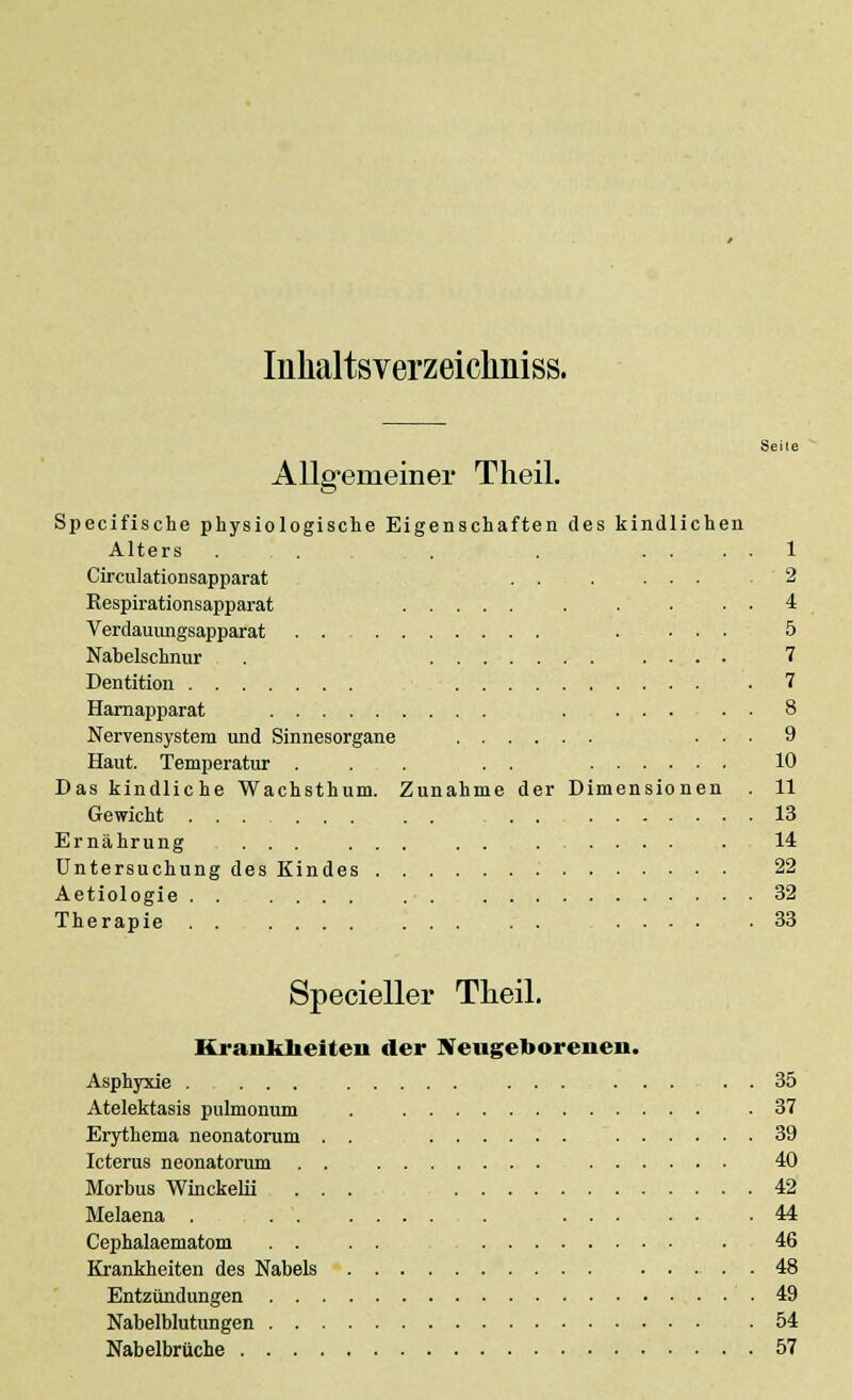 Inhaltsverzeiclmiss. Allg-emeiner Theil. Seile Specifische physiologische Eigenschaften des kindlichen Alters . . . . .... 1 Circulationsapparat . . . ... 2 Respirationsapparat . . . . . 4 Verdauungsapparat . ... 5 Nabelschnur . 7 Dentition . 7 Harnapparat . 8 Nervensystem und Sinnesorgane ... 9 Haut. Temperatur . . . . . 10 Das kindliche Wachsthum. Zunahme der Dimensionen . 11 Gewicht ... 13 Ernährung ... ... . . .14 Untersuchung des Kindes 22 Aetiologie ....... . • . 32 Therapie 33 Specieller Theil. Krankheiten der Neugeborenen. Asphyxie . ... ....... . . 35 Atelektasis pulmonum . .37 Erythema neonatorum . . 39 Icterus neonatorum . . 40 Morbus Winckelii ... 42 Melaena . 44 Cephalaematom . . . . . 46 Krankheiten des Nabels 48 Entzündungen 49 Nabelblutungen .54 Nabelbrüche 57