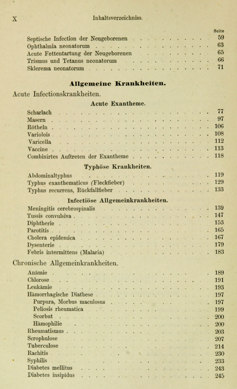 Seile Septische Infection der Neugeborenen 59 Ophthalmia neonatorum . 63 Acute Fettentartung der Neugeborenen 65 Trismus und Tetanus neonatorum .... 66 Sklerema neonatorum . . 71 Allgemeine Kranklieiteii. Acute Infectionskrankheiten. Acute Exantheme. Scharlach 77 Masern ... .... ....... 97 Rötbcln . 106 Variolois ... 108 Varicella 112 Vaccine ..... . . . 113 Combinirtes Auftreten der Exantheme 118 Typhöse Krankheiten. Abdominaltyphus . ...... .119 Typhus cxantbematicii8 (Tleckfiebcr) ... 129 Typhus recurrens, Rückfallfieber .... .... 133 Infectiöse Allgemeinkrankheiten. Meningitis cerebrospinalis . 139 Tussis convulsiva . ... ... 147 Diphtherie . .... .... 153 Parotitis . .165 Cholera epidemica ... 167 Dysenterie . . 179 Fcbris intermittens (Malaria) .... 183 Chronische Allgemeinkrankheiten. Anämie . . . . 189 Chlorose ... 191 Leukämie . . 193 Hämorrhagische Diathese 197 Purpura, Morbus maculosus . ... . . .197 Peliosis rheumatica 199 Scorbut . . . ... 200 Hämophilie . .... . . 200 Rheumatismus ... 203 Scrophulose . . ... 207 Tuberculose ... . 214 Rachitis . . . 230 Syphilis .......... .233 Diabetes mellitus .... . . . 243 Diabetes insipidus ... ... 245