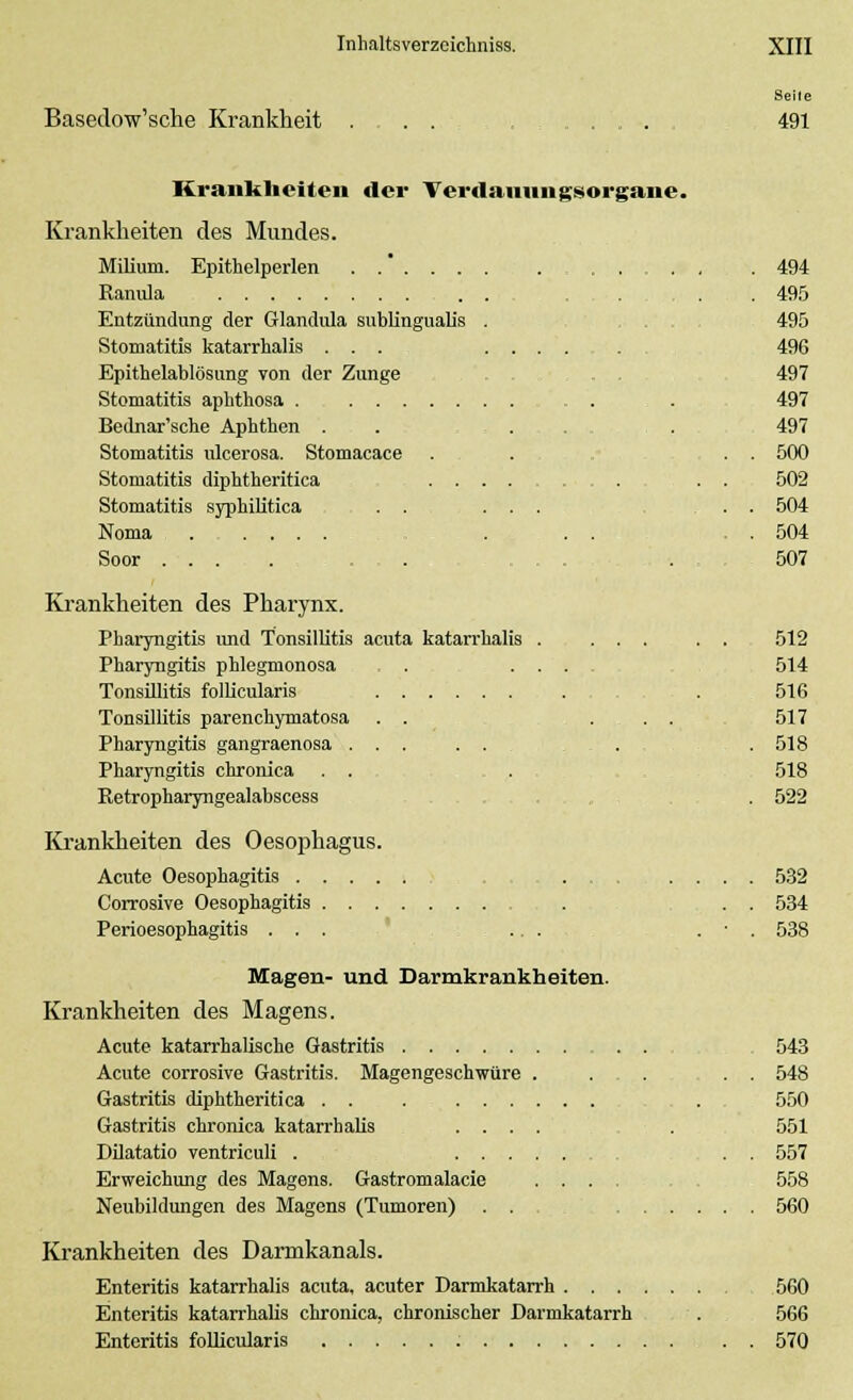 Seile Basedow'sche Krankheit 491 Krankheiten der Verdamm gsorgane. Krankheiten des Mundes. Milium. Epithelperlen . . , 494 Ranula . . . . 495 Entzündung der Glandula subungualis . ... 495 Stomatitis katarrhalis ... ...... 496 Epithelablösung von der Zunge .... 497 Stomatitis aphthosa . . . . 497 Bednar'sche Aphthen . . . . . 497 Stomatitis ulcerosa. Stomacace ... ... 500 Stomatitis diphtheritica .... ... . . 502 Stomatitis syphilitica ..... . . 504 Noma ... . . 504 Soor .... , . . 507 Krankheiten des Pharynx. Pharyngitis und Tonsillitis acuta katarrhalis . ... . . 512 Pharyngitis phlegmonosa . .... 514 Tonsillitis follicularis . 516 Tonsillitis parenehymatosa . . ... 517 Pharyngitis gangraenosa . .518 Pharyngitis chronica . . . 518 Retropharyngealabscess . 522 Krankheiten des Oesophagus. Acute Oesophagitis ........ 532 Corrosive Oesophagitis . . 534 Perioesophagitis ... ... . • . 538 Magen- und Darmkrankheiten. Krankheiten des Magens. Acute katarrhalische Gastritis 543 Acute corrosive Gastritis. Magengeschwüre . . . . . 548 Gastritis diphtheritica . . 550 Gastritis chronica katarrhalis .... . 551 Dilatatio ventriculi . . . 557 Erweichung des Magens. Gastromalacie .... 558 Neubildungen des Magens (Tumoren) ... 560 Krankheiten des Darmkanals. Enteritis katarrhalis acuta, acuter Darmkatarrh 560 Enteritis katarrhalis chronica, chronischer Darmkatarrh . 566 Enteritis follicularis . . 570