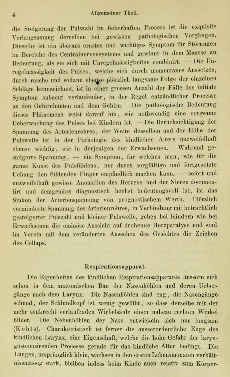 die Steigerung der Pulszahl im fieberhaften Process ist die exquisite Verlangsamung derselben hei gewissen pathologischen Vorgängen. Dieselbe ist ein überaus ernstes und wichtiges Symptom für Störungen im Bereiche des Centralnervensystems und gewinnt in dem Maasse an Bedeutung, als sie sich mit Unregelmässigkeiten combinirt. — Die Un- regelmässigkeit des Pulses, welche sich durch momentanes Aussetzen, durch rasche und sodann ebeu/o plötzlich langsame Folge der einzelnen Scldäge kennzeichnet, ist in einer grossen Anzahl der Fälle das initiale Symptom subacut verlaufender, in der Regel entzündlicher Processe an den Gehirnhäuten und dem Gehirn. Die pathologische Bedeutung dieses Phänomens weist darauf hin, wie nothwendig eine sorgsame, Deberwachung des Pulses bei Kindern ist. — Die Berücksichtigung der Spannung des Arterienrohres, der Weite desselben und der Höhe der Pulswelle ist in der Pathologie des kindliehen Alters unzweifelhaft ebenso wichtig, wie io derjenigen der Erwachsenen. Während ge- steigerte Spannung, — ein Symptom, für welches man, wie für die ganze Kunst des Pulsfühlens, nur durch sorgfältige und fortgesetzte Hebung den fühlenden Finger empfindlich machen kann, — sofort und unzweifelhaft gewisse Anomalien des Herzens und der Nieren documen- tirt und demgeniiiss diagnostisch höchst bedeutungsvoll ist, ist das Sinken der Arterionspannung von prognostischem Werth. Plötzlich verminderte Spannung des Arterienrohres, in Verbindung mit beträchtlich gesteigerter Pulszahl und kleiner Pulswelle, geben bei Kindern wie bei Erwachsenen die ominöse Aussicht auf drohende Ilerz.paralyse und sind im Verein mit dem veränderten Aussehen des Gesichtes die Zeichen des C'ollaps. Respirationsapparat. Die Eigenheiten des kindlichen Respirationsapparates äussern sich schon in dem anatomischen Bau der Nasenhöhlen und deren Ueber- gänge nach dem Larynx. Die Nasenhöhlen sind eng, die Nasengänge schmal, der Schlundkopf ist wenig gewölbt, so dass derselbe mit der mehr senkrecht verlaufenden Wirbelsäule einen nahezu rechten Winkel bildet. Die Nebenhöhlen der Nase entwickeln sich nur langsam (K o h t s). Charakteristisch ist ferner die ausserordentliche Enge des kindlichen LarjTix, eine Eigenschaft, welche die hohe Gefahr der laryn- gostenosirenden Processe gerade für das kindliche Alter bedingt. Die Lungen, ursprünglich klein, wachsen in den ersten Lebensmonaten verhält- nissmässig stark, bleiben indess beim Kinde auch relativ zum Körper-