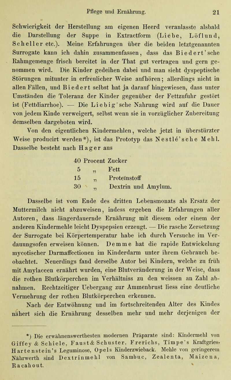 Schwierigkeit der Herstellung am eigenen Heerd veranlasste alsbald die Darstellung der Suppe in Extractform (Liebe, Löflund, Seheil er etc.). Meine Erfahrungen über die beiden letztgenannten Surrogate kann ich dahin zusammenfassen, dass das Biedert'sehe Rahmgemenge frisch bereitet in der That gut vertragen und gern ge- nommen wird. Die Kinder gedeihen dabei und man sieht dyspeptische Störungen mitunter in erfreulicher Weise aufhören; allerdings nicht in allen Fällen, und Biedert selbst hat ja darauf hingewiesen, dass unter Umständen die Toleranz der Kinder gegenüber der Fettzufuhr gestört ist (Fettdiarrhoe). — Die Lieb ig'sehe Nahrung wird auf die Dauer von jedem Kinde verweigert, selbst wenn sie in vorzüglicher Zubereitung demselben dargeboten wird. Von den eigentlichen Kindermehlen, welche jetzt in überstürzter Weise producirt werden*), ist das Prototyp das Nestle'sche Mehl. Dasselbe besteht nach Hager aus 40 Procent Zucker 5 „ Fett 15 „ Protei'nstoff 30 „ Dextrin und Amylum. Dasselbe ist vom Ende des dritten Lebensmonats als Ersatz der Muttermilch nicht abzuweisen, indess ergeben die Erfahrungen aller Autoren, dass längerdauernde Ernährung mit diesem oder einem der anderen Kindermehle leicht Dyspepsien erzeugt. — Die rasche Zersetzung der Surrogate bei Körpertemperatur habe ich durch Versuche im Ver- dauungsofen erweisen können. Demme hat die rapide Entwickelung mycotischer Darmaffectionen im Kinderdarm unter ihrem Gebrauch be- obachtet. Neuerdings fand derselbe Autor bei Kindern, welche zu früh mit Amylaceen ernährt wurden, eine Blutveränderung in der Weise, dass die rothen Blutkörperchen im Verhältniss zu den weissen an Zahl ab- nahmen. Rechtzeitiger Uebergang zur Ammenbrust Hess eine deutliche Vermehrung der rothen Blutkörperchen erkennen. Nach der Entwöhnung und im fortschreitenden Alter des Kindes nähert sich die Ernährung desselben mehr und mehr derjenigen der *) Die erwäknenswerthesten modernen Präparate sind: Kindermehl von Giffey & Schiele, Faust& Schuster. Frerichs, Timpe's Kraftgries, Hartenstein's Leguminose, Opels Kinderzwieback. Mehle von geringerem Nährwerth sind Dextrinmehl von Sambuc, Zealenta, Maizena, Racahout.