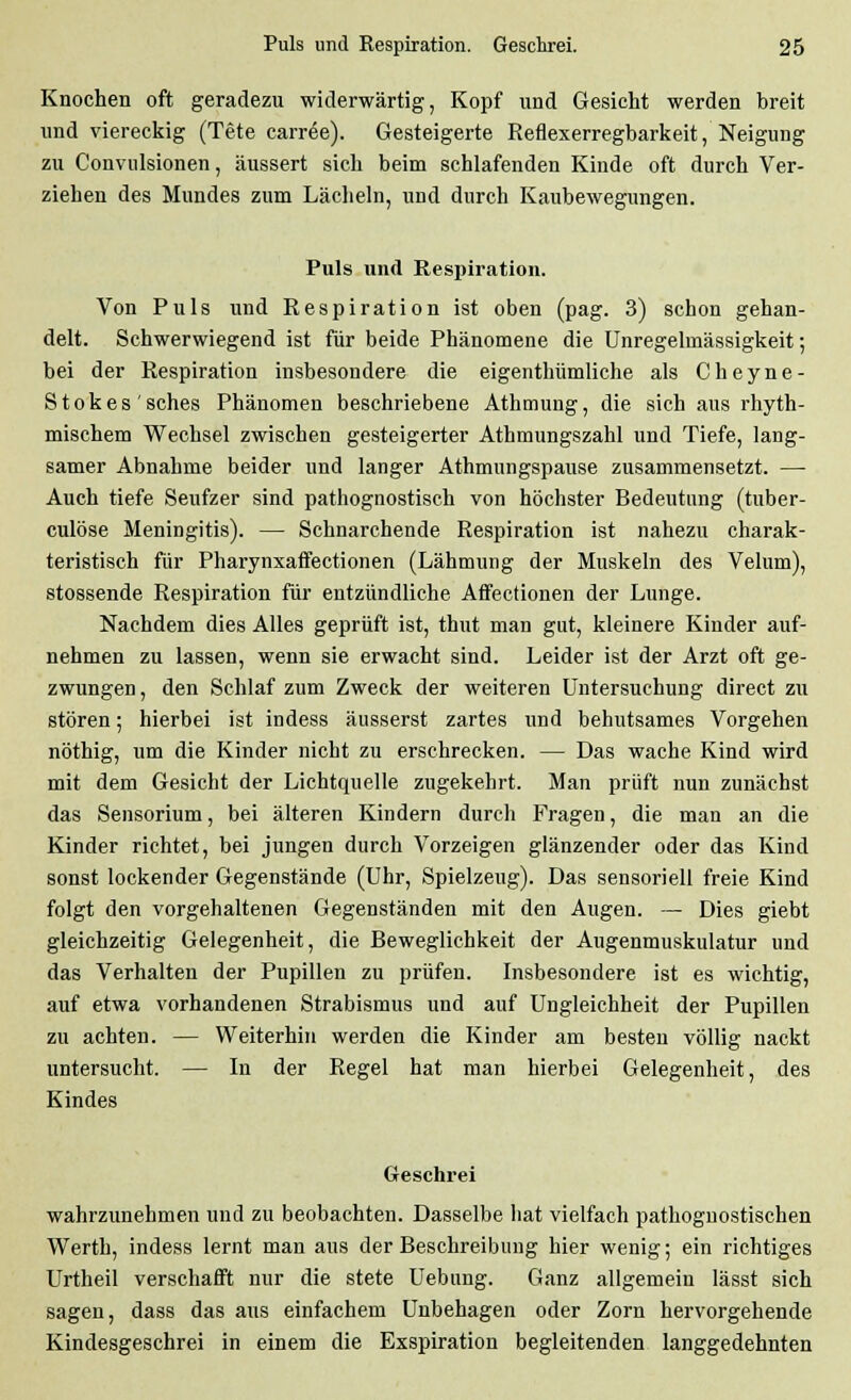 Knochen oft geradezu widerwärtig, Kopf und Gesicht werden breit und viereckig (Tete carröe). Gesteigerte Reflexerregbarkeit, Neigung zu Convulsionen, äussert sich beim schlafenden Kinde oft durch Ver- ziehen des Mundes zum Lächeln, und durch Kaubewegungen. Puls und Respiration. Von Puls und Respiration ist oben (pag. 3) schon gehan- delt. Schwerwiegend ist für beide Phänomene die Unregelmässigkeit; bei der Respiration insbesoudere die eigenthiimliche als Cheyne- Stokes'sches Phänomen beschriebene Athmung, die sich aus rhyth- mischem Wechsel zwischen gesteigerter Athmungszahl und Tiefe, lang- samer Abnahme beider und langer Athmungspause zusammensetzt. — Auch tiefe Seufzer sind pathognostisch von höchster Bedeutung (tuber- culöse Meningitis). — Schnarchende Respiration ist nahezu charak- teristisch für Pharynxaffectionen (Lähmung der Muskeln des Velum), stossende Respiration für entzündliche Affectionen der Lunge. Nachdem dies Alles geprüft ist, thut man gut, kleinere Kinder auf- nehmen zu lassen, wenn sie erwacht sind. Leider ist der Arzt oft ge- zwungen , den Schlaf zum Zweck der weiteren Untersuchung direct zu stören; hierbei ist indess äusserst zartes und behutsames Vorgehen nöthig, um die Kinder nicht zu erschrecken. — Das wache Kind wird mit dem Gesicht der Lichtquelle zugekehrt. Man prüft nun zunächst das Sensorium, bei älteren Kindern durch Fragen, die man an die Kinder richtet, bei jungen durch Vorzeigen glänzender oder das Kind sonst lockender Gegenstände (Uhr, Spielzeug). Das sensoriell freie Kind folgt den vorgehaltenen Gegenständen mit den Augen. — Dies giebt gleichzeitig Gelegenheit, die Beweglichkeit der Augenmuskulatur und das Verhalten der Pupillen zu prüfen. Insbesondere ist es wichtig, auf etwa vorhandenen Strabismus und auf Ungleichheit der Pupillen zu achten. — Weiterhin werden die Kinder am besten völlig nackt untersucht. — In der Regel hat man hierbei Gelegenheit, des Kindes Geschrei wahrzunehmen und zu beobachten. Dasselbe hat vielfach pathognostischen Werth, indess lernt man aus der Beschreibung hier wenig; ein richtiges Urtheil verschafft nur die stete Uebung. Ganz allgemein lässt sich sagen, dass das aus einfachem Unbehagen oder Zorn hervorgehende Kindesgeschrei in einem die Exspiration begleitenden langgedehnten