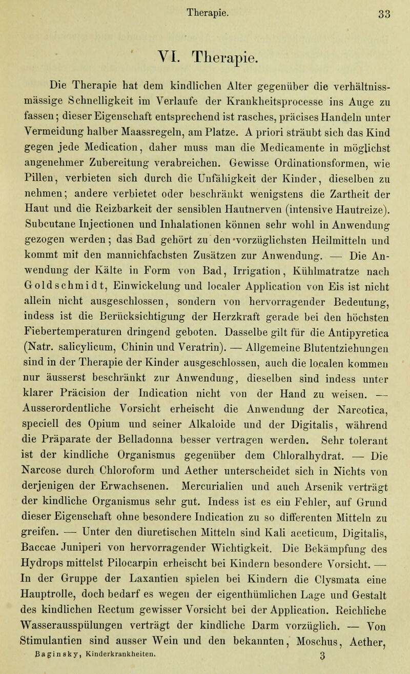 VI. Therapie. Die Therapie hat dem kindlichen Alter gegenüber die verhältniss- mässige Schnelligkeit im Verlaufe der Kraukheitsprocesse ins Auge zu fassen; dieser Eigenschaft entsprechend ist rasches, präcises Handeln unter Vermeidung halber Maassregeln, am Platze. A priori sträubt sich das Kind gegen jede Medication, daher muss man die Medicamente in möglichst angenehmer Zubereitung verabreichen. Gewisse Ordinationsformen, wie Pillen, verbieten sich durch die Unfähigkeit der Kinder, dieselben zu nehmen; andere verbietet oder beschränkt wenigstens die Zartheit der Haut und die Reizbarkeit der sensiblen Hautnerven (intensive Hautreize). Subcutane Injectionen und Inhalationen können sehr wohl in Anwendung gezogen werden; das Bad gehört zu den'vorzüglichsten Heilmitteln und kommt mit den mannichfachsten Zusätzen zur Anwendung. — Die An- wendung der Kälte in Form von Bad, Irrigation, Kühlmatratze nach Goldschmidt, Einwickelung und localer Applicatiou von Eis ist nicht allein nicht ausgeschlossen, sondern von hervorragender Bedeutung, indess ist die Berücksichtigung der Herzkraft gerade bei den höchsten Fiebertemperaturen dringend geboten. Dasselbe gilt für die Antipyretica (Natr. salicylicum, Chinin und Veratrin). — Allgemeine Blutentziehungeu sind in der Therapie der Kinder ausgeschlossen, auch die localen kommen nur äusserst beschränkt zur Anwendung, dieselben sind indess unter klarer Präcision der Indication nicht von der Hand zu weisen. — Ausserordentliche Vorsicht erheischt die Anwendung der Narcotica, speciell des Opium und seiner Alkaloide und der Digitalis, während die Präparate der Belladonna besser vertragen werden. Sehr tolerant ist der kindliche Organismus gegenüber dem Chloralhydrat. — Die Narcose durch Chloroform und Aether unterscheidet sich in Nichts von derjenigen der Erwachsenen. Mercurialien und auch Arsenik verträgt der kindliche Organismus sehr gut. Indess ist es ein Fehler, auf Grund dieser Eigenschaft ohne besondere Indication zu so differenten Mitteln zu greifen. — Unter den diuretischen Mitteln sind Kali aceticum, Digitalis, Baccae Juniperi von hervorragender Wichtigkeit. Die Bekämpfung des Hydrops mittelst Pilocarpin erheischt bei Kindern besondere Vorsicht. — In der Gruppe der Laxantien spielen bei Kindern die Clysmata eine Hauptrolle, doch bedarf es wegen der eigenthümlichen Lage und Gestalt des kindlichen Rectum gewisser Vorsicht bei der Application. Reichliche Wasserausspülungen verträgt der kindliche Darm vorzüglich. — Von Stimulantien sind ausser Wein und den bekannten, Moschus, Aether, Babinsky, Kinderkrankheiten. 3
