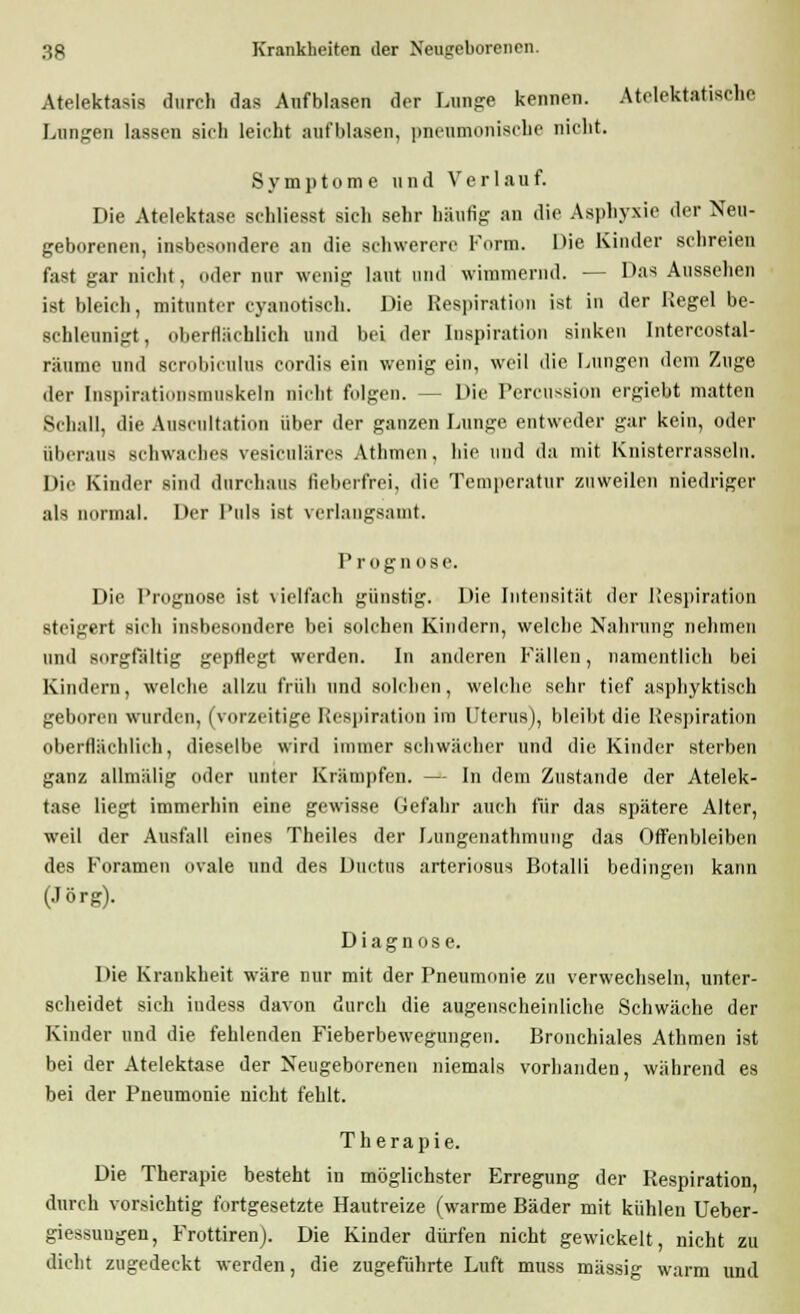 Atelektasis durch das Aufblasen der Lunge kennen. Atelektatischc Lungen lassen sich leicht aufblasen, pneumonische nicht. Symptome und Verlauf. Die Atelektase schliesst sich sehr häufig an die Asphyxie der Neu- geborenen, insbesondere an die schwerere Form. Die Kinder schreien fast gar nicht, oder nur wenig laut und wimmernd. — Das Aussehen ist bleich, mitunter cyanotiseh. Die Respiration ist in der Hegel be- schleunigt, oberflächlich und bei der Inspiration sinken Intercostal- räume und scrobiculus cordis ein wenig ein, weil die Lungen dem Zuge der Inspii-Mtiniisniuskeln nicht folgen. -- Die Percussion ergiebt matten Behau, die Auscultation über der ganzen Lunge entweder gar kein, oder überaus schwaches vesiculäres Athmcn, hie und da mit Knisterrasseln. Die Kinder sind durchaus fieberfrei, die Temperatur zuweilen niedriger als normal. Der l'uls ist verlangsamt. I' rognose. Die Prognose ist vielfach günstig. Die Intensität der Respiration steigert sich insbesondere bei solchen Kindern, welche Nahrung nehmen und sorgfältig gepflegt werden. In anderen Fällen, namentlich bei Kindern, welche allzu früh und solchen, welche sehr tief asphyktisch geboren wurden, (vorzeitige Respiration im Uterus), bleibt die Respiration oberflächlich, dieselbe wird immer schwächer und die Kinder sterben ganz allmälig oder unter Krämpfen. — In dem Zustande der Atelek- tase liegt immerhin eine gewisse Gefahr auch für das spätere Alter, weil der Ausfall eines Theiles der Lungenathmung das Offenbleiben des Foramen ovale und des Ductus arteriosus Botalli bedingen kann (Jörg). Diagnose. Die Krankheit wäre nur mit der Pneumonie zu verwechseln, unter- scheidet sich iudess davon durch die augenscheinliche Schwäche der Kinder und die fehlenden Fieberbewegungen. Bronchiales Athmen ist bei der Atelektase der Neugeborenen niemals vorhanden, während es bei der Pneumonie nicht fehlt. Therapie. Die Therapie besteht in möglichster Erregung der Respiration, durch vorsichtig fortgesetzte Hautreize (warme Bäder mit kühlen Ueber- giessuugen, Frottiren). Die Kinder dürfen nicht gewickelt, nicht zu dicht zugedeckt werden, die zugeführte Luft muss massig warm und