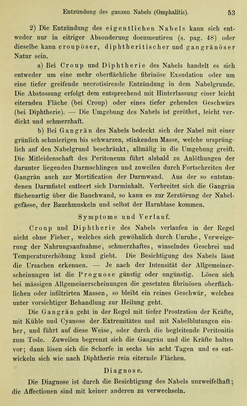 2) Die Entzündung des eigentlichen Nabelf? kann sich ent- weder nur in eitriger Absonderung documentiren (s. pag. 48) oder dieselbe kann croupöser, diphtheritischer und gangränöser Natur sein. a) Bei Croup und Diphtherie des Nabels handelt es sich entweder um eine mehr oberflächliche fibrinöse Exsudation oder um eine tiefer greifende necrotisirende Entzündung in dem Nabelgrunde. Die Abstossung erfolgt dem entsprechend mit Hinterlassung einer leicht eiternden Fläche (bei Croup) oder eines tiefer gehenden Geschwürs (bei Diphtherie). — Die Umgebung des Nabels ist geröthet, leicht ver- dickt und schmerzhaft. b) Bei Gangrän des Nabels bedeckt sich der Nabel mit einer grünlich schmierigen bis schwarzen, stinkenden Masse, welche ursprüng- lich auf den Nabelgrund beschränkt, allmälig in die Umgebung greift. Die Mitleidenschaft des Peritoneum führt alsbald zu Anlöthungen der darunter liegenden Darmschlingen und zuweilen durch Fortschreiten der Gangrän auch zur Mortification der Darmwand. Aus der so entstan- denen Darmfistel entleert sich Darminhalt. Verbreitet sich die Gangrän flächenartig über die Bauchwand, so kann es zur Zerstörung der Nabel- gefässe, der Bauchmuskeln und selbst der Harnblase kommen. Symptome und Verlauf. Croup und Diphtherie des Nabels verlaufen in der Begel nicht ohne Fieber, welches sich gewöhnlich durch Unruhe, Verweige- rung der Nahrungsaufnahme, schmerzhaftes, winselndes Geschrei und Temperaturerhöhung kund giebt. Die Besichtigung des Nabels lässt die Ursachen erkennen. — Je nach der Intensität der Allgemeiner- scheinungen ist die Prognose günstig oder ungünstig. Lösen sich bei massigen Allgemeinerscheinungen die gesetzten fibrinösen oberfläch- lichen oder infiltrirten Massen, so bleibt ein reines Geschwür, welches unter vorsichtiger Behandlung zur Heilung geht. Die Gangrän geht in der Regel mit tiefer Prostration der Kräfte, mit Kühle und Cyanose der Extremitäten und mit Nabelblutungen ein- her , und führt auf diese Weise, oder durch die begleitende Peritonitis zum Tode. Zuweilen begrenzt sich die Gangrän und die Kräfte halten vor; dann lösen sich die Schorfe in sechs bis acht Tagen und es ent- wickeln sich wie nach Diphtherie rein eiternde Flächen. Diagnose. Die Diagnose ist durch die Besichtigung des Nabels unzweifelhaft; die Affectionen sind mit keiner anderen zu verwechseln.