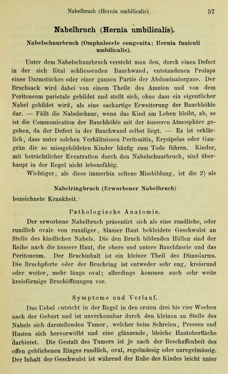 Nabelbruch (Hernia umbilicalis). Nabelschnurbruch (Omphalocele congenita; Hernia funiculi umbilicalis). Unter dem Nabelschnurbruch versteht man den, durch einen Defect in der sich fötal schliessenden Bauchwand, entstandenen Prolaps eines Darmstückes oder einer ganzen Partie der Abdominalorgane. Der Bruchsack wird dabei von einem Theile des Amnion und von dem Peritoneum parietale gebildet und stellt sich, ohne dass ein eigentlicher Nabel gebildet wird, als eine sackartige Erweiterung der Bauchhöhle dar. — Fällt die Nabelschnur, wenn das Kind am Leben bleibt, ab, so ist die Communication der Bauchhöhle mit der äusseren Atmosphäre ge- geben, da der Defect in der Bauchwand selbst liegt. — Es ist erklär- lich, dass unter solchen Verhältnissen Peritonitis, Erysipelas oder Gan- grän die so missgebildeten Kinder häufig zum Tode führen. Kinder, mit beträchtlicher Eventration durch den Nabelschnurbruch, sind über- haupt in der Regel nicht lebensfähig. Wichtiger, als diese immerhin seltene Missbildung, ist die 2) als Nabelringbruch (Erworbener Nabelbruch) bezeichnete Krankheit.' Pathologische Anatomie. Der erworbene Nabelbruch präsentirt sich als eine rundliche, oder rundlich ovale von runzliger, blasser Haut bekleidete Geschwulst an Stelle des kindlichen Nabels. Die den Bruch bildenden Hüllen sind der Reihe nach die äussere Haut, die obere und untere Bauchfascie und das Peritoneum. Der Bruchinhalt ist ein kleiner Theil des Dünndarms. Die Bruchpforte oder der Bruchring ist entweder sehr eng, kreisrund oder weiter, mehr längs oval; allerdings kommen auch sehr weite kreisförmige BruchöfFnungen vor. Symptome und Verlauf. Das Uebel entsteht in der Regel in den ersten drei bis vier Wochen nach der Geburt und ist unverkennbar durch den kleinen an Stelle des Nabels sich darstellenden Tumor, welcher beim Schreien, Pressen und Husten sich hervorwölbt und eine glänzende, bleiche Hautoberfläche darbietet. Die Gestalt des Tumors ist je nach der Beschaffenheit des offen gebliebenen Ringes rundlich, oval, regelmässig oder unregelmässig. Der Inhalt der Geschwulst ist während der Ruhe des Kindes leicht unter