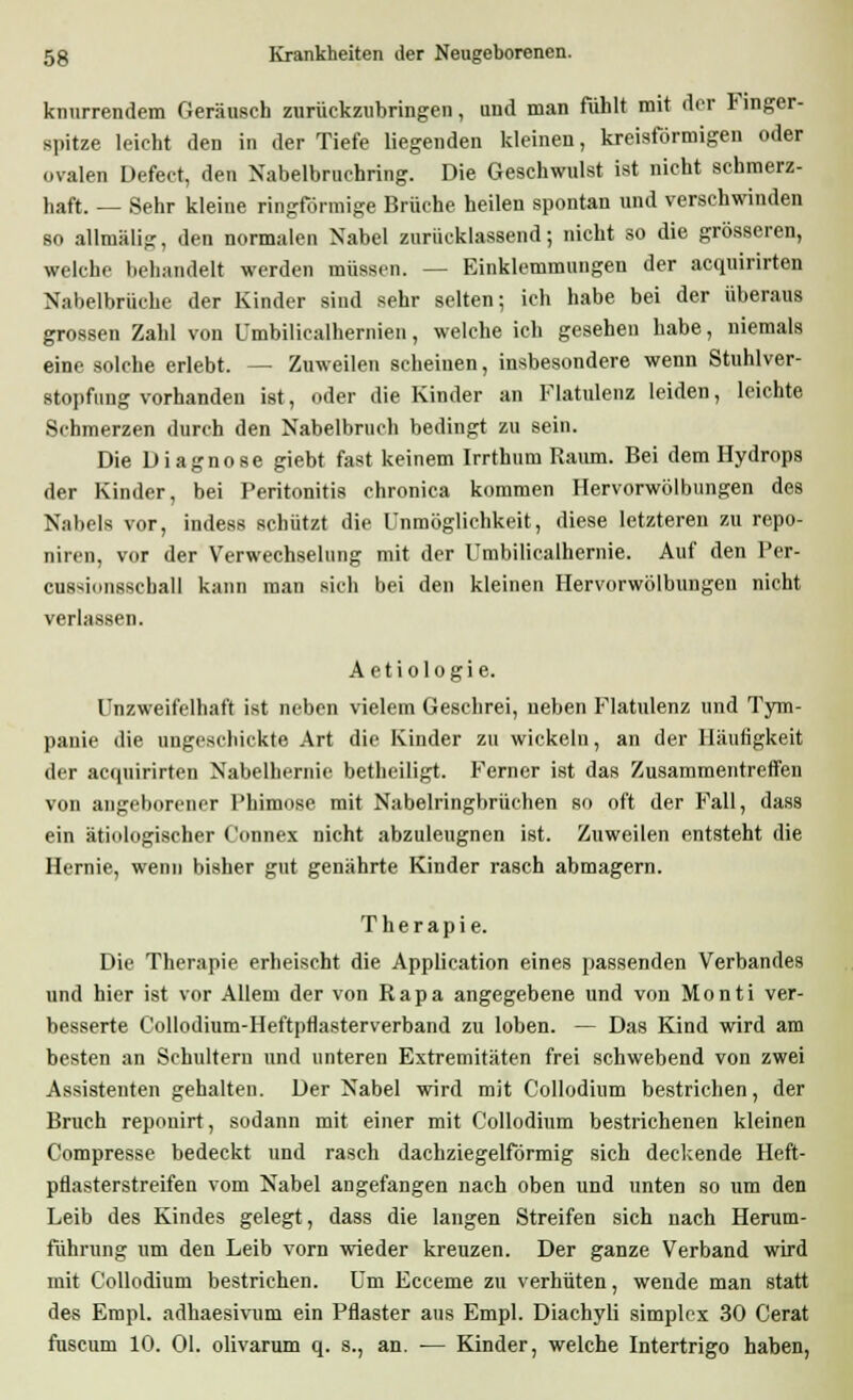knurrendem Geräusch zurückzubringen, und man fühlt mit der Finger- spitze leicht den in der Tiefe liegenden kleinen, kreisförmigen oder ovalen Defect, den Nabelbruchring. Die Geschwulst ist nicht schmerz- haft. — Sehr kleine ringförmige Brüche heilen spontan und verschwinden so allmälig, den normalen Nabel zurücklassend; nicht so die grösseren, welche behandelt werden müssen. — Einklcmmnngen der acquirirten Nabelbrüche der Kinder sind sehr selten; ich habe bei der überaus grossen Zahl von Umbilicalhernien, welche ich gesehen habe, niemals eine solche erlebt. — Zuweilen scheinen, insbesondere wenn Stuhlver- stopfung vorhanden ist, oder die Kinder an Flatulenz leiden, leichte Sehmerzen durch den Nabelbruch bedingt zu sein. Die Diagnose giebt fast keinem Irrthum Raum. Bei dem Hydrops der Kinder, bei Peritonitis chronica kommen Hervorwölbungen des N.-iliels vor, indess schützt die Unmöglichkeit, diese letzteren zu repo- niren, vor der Verwechselung mit der Umbiliealhernie. Auf den Per- cussi.msschall kann man sich bei den kleinen Hervorwölbungen nicht verlassen. Aetiologie. Unzweifelhaft ist neben vielem Geschrei, neben Flatulenz und Tym- panie die ungeschickte Art die Kinder zu wickeln, an der Häufigkeit der acquirirten Nabelhernie betheiligt. Ferner ist das Zusammentreffen von angehorener Phimose mit Nabelringbrüchen so oft der Fall, dass ein ätiologischer Connex nicht abzuleugnen ist. Zuweilen entsteht die Hernie, wenn bisher gut genährte Kinder rasch abmagern. Therapie. Die Therapie erheischt die Application eines passenden Verbandes und hier ist vor Allem der von Rapa angegebene und von Monti ver- besserte Collodium-Heftpflasterverband zu loben. — Das Kind wird am besten an Schultern und unteren Extremitäten frei schwebend von zwei Assistenten gehalten. Der Nabel wird mit Collodium bestrichen, der Bruch repouirt, sodann mit einer mit Collodium bestrichenen kleinen Compresse bedeckt und rasch dachziegelförmig sich deckende Heft- pflasterstreifen vom Nabel angefangen nach oben und unten so um den Leib des Kindes gelegt, dass die langen Streifen sich nach Herum- führung um den Leib vorn wieder kreuzen. Der ganze Verband wird mit Collodium bestrichen. Um Ecceme zu verhüten, wende man statt des Empl. adhaesivum ein Pflaster aus Empl. Diachyli simplex 30 Gerat fuscum 10. Ol. olivarum q. s., an. ■— Kinder, welche Intertrigo haben,