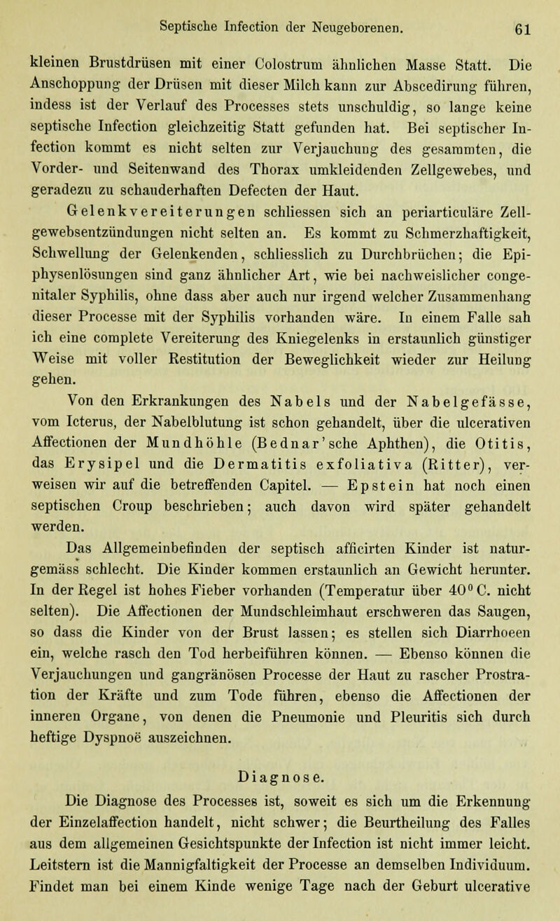 kleinen Brustdrüsen mit einer Colostrum ähnlichen Masse Statt. Die Anschoppung der Drüsen mit dieser Milch kann zur Abscedirung führen, indess ist der Verlauf des Processes stets unschuldig, so lange keine septische Infection gleichzeitig Statt gefunden hat. Bei septischer In- fection kommt es nicht selten zur Verjauchung des gesaramten, die Vorder- und Seitenwand des Thorax umkleidenden Zellgewebes, und geradezu zu schauderhaften Defecten der Haut. Gelenkvereiterungen schliessen sich an periarticuläre Zell- gewebsentzündungen nicht selten an. Es kommt zu Schmerzhaftigkeit, Schwellung der Gelenkenden, schliesslich zu Durchbrüchen; die Epi- physenlösungen sind ganz ähnlicher Art, wie bei nachweislicher conge- nitaler Syphilis, ohne dass aber auch nur irgend welcher Zusammenhang dieser Processe mit der Syphilis vorhanden wäre. In einem Falle sah ich eine complete Vereiterung des Kniegelenks in erstaunlich günstiger Weise mit voller Restitution der Beweglichkeit wieder zur Heilung gehen. Von den Erkrankungen des Nabels und der Nabelgefässe, vom Icterus, der Nabelblutung ist schon gehandelt, über die ulcerativen Affectionen der Mundhöhle (Bednar'sche Aphthen), die Otitis, das Erysipel und die Dermatitis exfoliativa (Ritter), ver- weisen wir auf die betreffenden Capitel. — Epstein hat noch einen septischen Croup beschrieben; auch davon wird später gehandelt werden. Das Allgemeinbefinden der septisch afficirten Kinder ist natur- gemäss schlecht. Die Kinder kommen erstaunlich an Gewicht herunter. In der Regel ist hohes Fieber vorhanden (Temperatur über 40° C. nicht selten). Die Affectionen der Mundschleimhaut erschweren das Saugen, so dass die Kinder von der Brust lassen; es stellen sich Diarrhoeen ein, welche rasch den Tod herbeiführen können. — Ebenso können die Verjauchungen und gangränösen Processe der Haut zu rascher Prostra- tion der Kräfte und zum Tode führen, ebenso die Affectionen der inneren Organe, von denen die Pneumonie und Pleuritis sich durch heftige Dyspnoe auszeichnen. Diagnose. Die Diagnose des Processes ist, soweit es sich um die Erkennung der Einzelaffection handelt, nicht schwer; die Beurtheilung des Falles aus dem allgemeinen Gesichtspunkte der Infection ist nicht immer leicht. Leitstern ist die Mannigfaltigkeit der Processe an demselben Individuum. Findet man bei einem Kinde wenige Tage nach der Geburt ulcerative