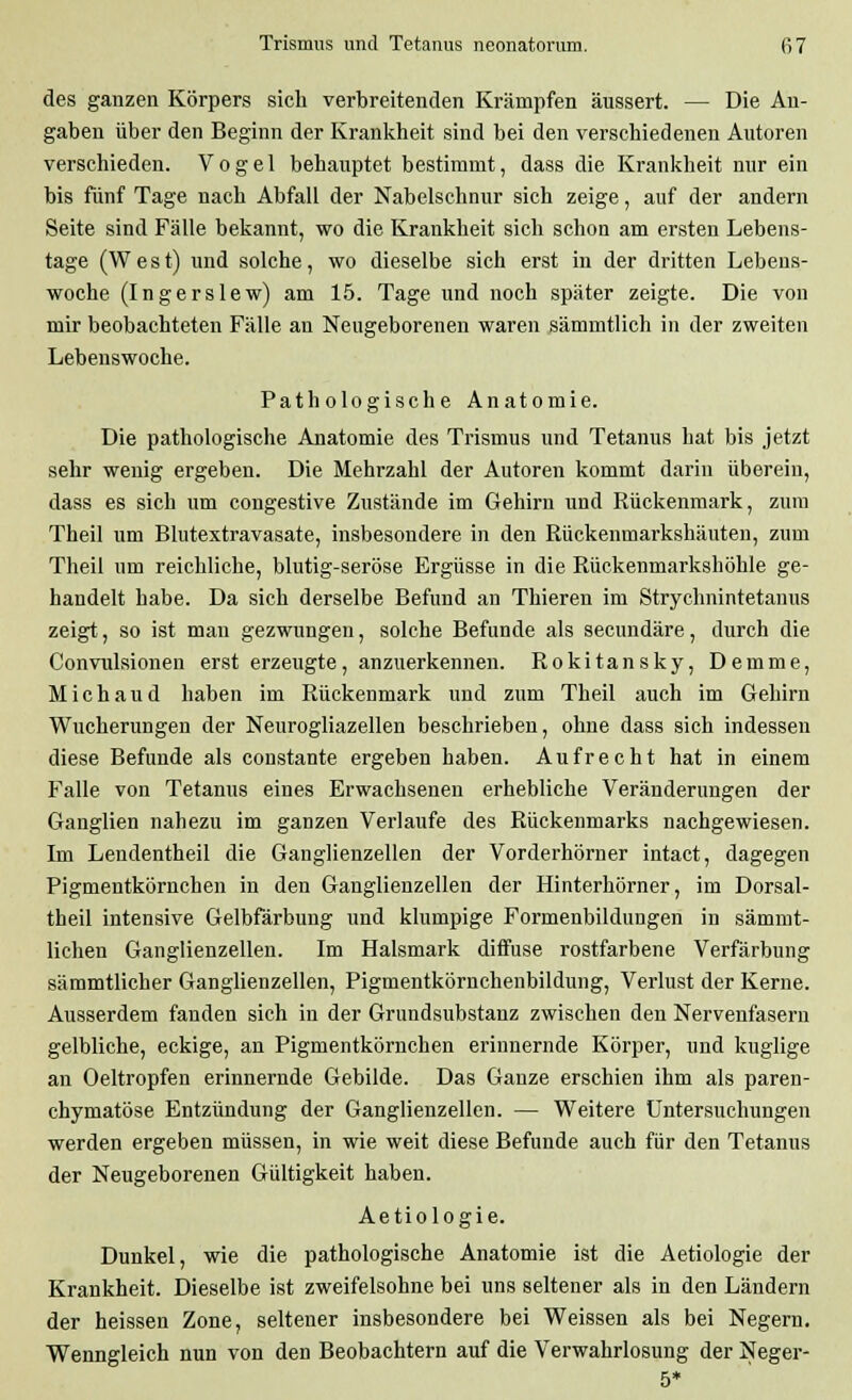des ganzen Körpers sich verbreitenden Krämpfen äussert. — Die An- gaben über den Beginn der Krankheit sind bei den verschiedenen Autoren verschieden. Vogel behauptet bestimmt, dass die Krankheit nur ein bis fünf Tage nach Abfall der Nabelschnur sich zeige, auf der andern Seite sind Fälle bekannt, wo die Krankheit sich schon am ersten Lebens- tage (W e s t) und solche, wo dieselbe sich erst in der dritten Lebeus- woche (Ingerslew) am 15. Tage und noch später zeigte. Die von mir beobachteten Fälle an Neugeborenen waren sämmtlich in der zweiten Lebenswoche. Pathologische Anatomie. Die pathologische Anatomie des Trismus und Tetanus hat bis jetzt sehr wenig ergeben. Die Mehrzahl der Autoren kommt darin überein, dass es sich um congestive Zustände im Gehirn und Rückenmark, zum Theil um Blutextravasate, insbesondere in den Rückenmarkshäuten, zum Theil um reichliche, blutig-seröse Ergüsse in die Rückenmarkshöhle ge- handelt habe. Da sich derselbe Befund an Thieren im Strychnintetanus zeigt, so ist man gezwungen, solche Befunde als secundäre, durch die Convulsionen erst erzeugte, anzuerkennen. Rokitansky, Demme, Michaud haben im Rückenmark und zum Theil auch im Gehirn Wucherungen der Neurogliazellen beschrieben, ohne dass sich indessen diese Befunde als constante ergeben haben. Aufrecht hat in einem Falle von Tetanus eines Erwachsenen erhebliche Veränderungen der Ganglien nahezu im ganzen Verlaufe des Rückenmarks nachgewiesen. Im Lendentheil die Ganglienzellen der Vorderhörner intact, dagegen Pigmentkörnchen in den Ganglienzellen der Hinterhörner, im Dorsal- theil intensive Gelbfärbung und klumpige Formenbildungen in sämmt- lichen Ganglienzellen. Im Halsmark diffuse rostfarbene Verfärbung sämmtlicher Ganglienzellen, Pigmentkörnchenbildung, Verlust der Kerne. Ausserdem fanden sich in der Grundsubstanz zwischen den Nervenfasern gelbliche, eckige, an Pigmentkörnchen erinnernde Körper, und kuglige an Oeltropfen erinnernde Gebilde. Das Ganze erschien ihm als paren- chymatöse Entzündung der Ganglienzellen. — Weitere Untersuchungen werden ergeben müssen, in wie weit diese Befunde auch für den Tetanus der Neugeborenen Gültigkeit haben. Aetiologie. Dunkel, wie die pathologische Anatomie ist die Aetiologie der Krankheit. Dieselbe ist zweifelsohne bei uns seltener als in den Ländern der heissen Zone, seltener insbesondere bei Weissen als bei Negern. Wenngleich nun von den Beobachtern auf die Verwahrlosung der Neger-