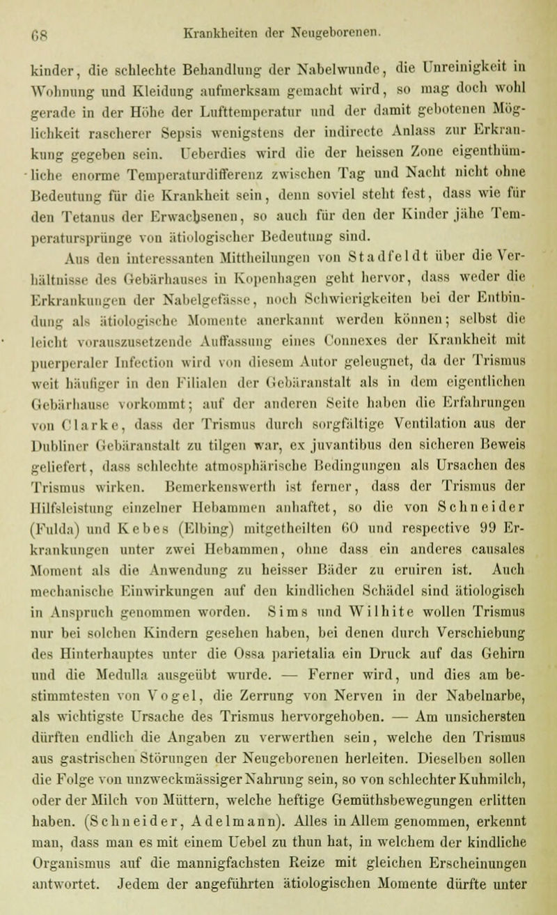 kinder, die schlechte Behandlung der Nabelwunde, die Unreinigkeit in Wohnung und Kleidung aufmerksam gemacht wird, so mag doch wohl gerade in der Höhe der Lufttemperatur und der damit gebotenen Mög- lichkeit rascherer Sepsis wenigstens der indirecte Anlass zur Erkran- kung gegeben sein. Ueberdies wird die der heissen Zone eigenthüm- ■ liehe enorme Temperaturdifferenz zwischen Tag und Nacht nicht ohne Bedeutung für die Krankheit sein, denn soviel steht fest, dass wie für den Tetanus der Erwachsenen, so auch für den der Kinder jähe Tem- peratursprünge von ätiologischer Bedeutung sind. Aus den interessanten Mittheilungen von Stadfeldt über die Ver- hältnis.-,.- des Gebärhauses in Kopenhagen geht hervor, dass weder die Erkrankungen der Nabelgefässe, noch Schwierigkeiten bei der Entbin- dung als ätiologische Momente anerkannt werden können; selbst die leicht vorauszusetzende Auffassung eines Connexes der Krankheit mit puerperaler Infection wird von diesem Autor geleugnet, da der Trismus weit häufiger in den Filialen der Gebäranstalt als in dem eigentlichen Gebärhause vorkommt; auf der anderen Seite haben die Erfahrungen von Clarke, dass der Trismus durch sorgfältige Ventilation aus der Dubliner Gebäranstalt zu tilgen war, ex juvantibus den sicheren Beweis geliefert, dass schlechte atmosphärische Bedingungen als Ursachen des Trismus wirken. Bemerkenswert!) ist ferner, dass der Trismus der Hilfsleistung einzelner Hebammen anhaftet, so die von Schneider (Fulda) und Kebes (Elbing) mitgetheilten tiO und respective 99 Er- krankungen unter zwei Hebammen, ohne dass ein anderes causales Moment als die Anwendung zu heisser Bäder zu eruiren ist. Auch mechanische Einwirkungen auf den kindlichen Schädel sind ätiologisch in Anspruch genommen worden. Sims und Wilhite wollen Trismus nur bei solchen Kindern gesehen haben, bei denen durch Verschiebung des Hinterhauptes unter die Ossa parietalia ein Druck auf das Gehirn und die Medulla ausgeübt wurde. — Ferner wird, und dies am be- stimmtesten von Vogel, die Zerrung von Nerven in der Nabelnarbe, als wichtigste Ursache des Trismus hervorgehoben. — Am unsichersten dürften endlich die Angaben zu verwerthen sein, welche den Trismus aus gastrischen Störungen der Neugeborenen herleiten. Dieselben sollen die Folge von unzweckmässiger Nahrung sein, so von schlechter Kuhmilch, oder der Milch von Müttern, welche heftige Gemüthsbewegungen erlitten haben. (Schneider, Adelmann). Alles in Allem genommen, erkennt man, dass man es mit einem Uebel zu thun hat, in welchem der kindliche Organismus auf die mannigfachsten Reize mit gleichen Erscheinungen antwortet. Jedem der angeführten ätiologischen Momente dürfte unter