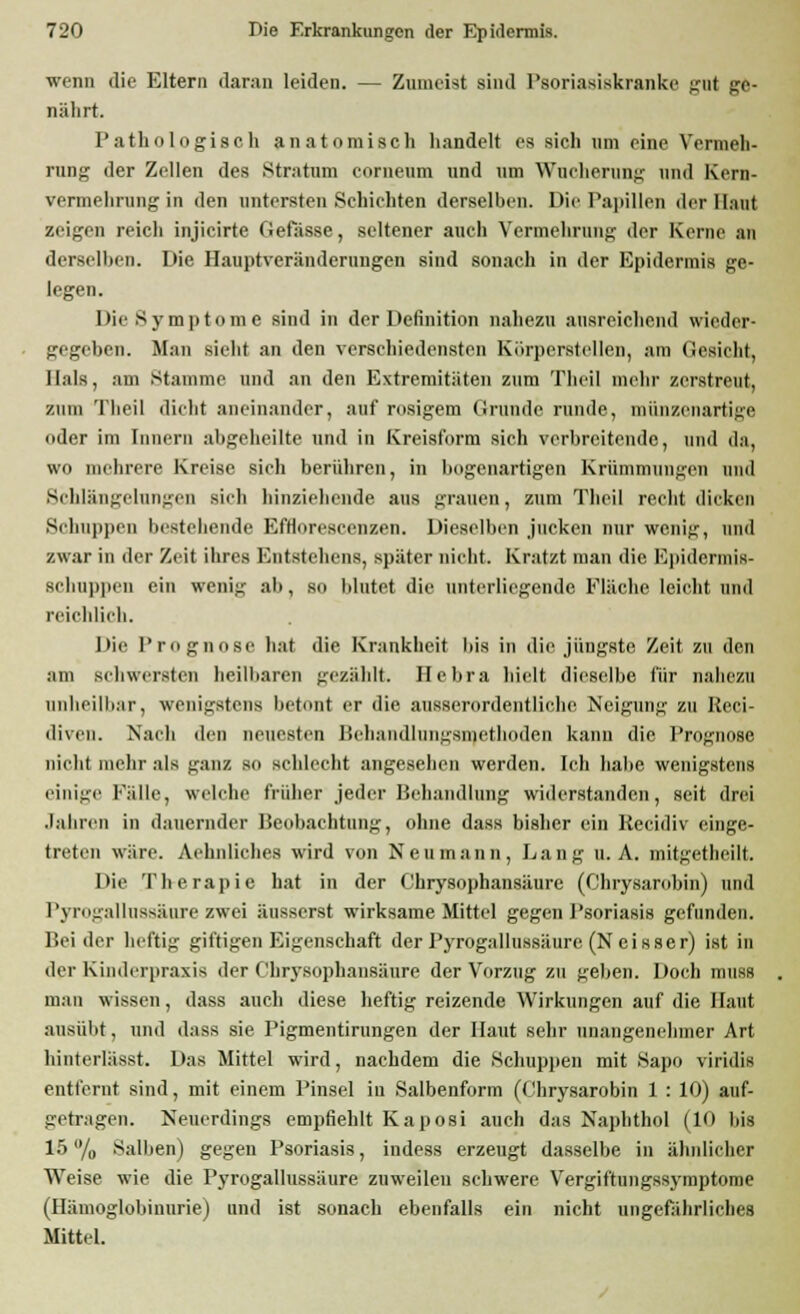 wenn die Eltern daran leiden. — Zumeist sind Psoriasiskranke gut ge- nährt. Pathologisch anatomisch handelt es sich um eine Vermeh- rung- der Zellen des Stratum comeum und um Wucherung und Kern- vermehrung in den untersten Schichten derselben. Die Papillen der Haut zeigen reich injicirte Gefiisse, seltener auch Vermehrung der Kerne an derselben. Die Hauptveränderuugen sind sonach in der Epidermis ge- legen. Die Symptome sind in der Definition nahezu ausreichend wieder- gegeben. Man siebt an den verschiedensten Kürperstellen, am Gesicht, Hals, am Stamme und an den Extremitäten zum Theil mehr zerstreut, zinn Theil dicht aneinander, auf rosigem Grunde runde, münzenartige oder im Innern abgeheilte und in Kreisform sich verbreitende, und da, wo mehrere Kreise sich berühren, in bogenartigen Krümmungen und Schlängelungen sieh hinziehende aus grauen, zum Theil recht dicken Schuppen bestehende EfHoresecnzen. Dieselben jucken nur wenig, und /.war in der Zeit ihres BntBtehens, später nicht. Kratzt man die Kpidcnnis- schuppen ein wenig ab, so blutet die unterliegende Fläche leicht und reichlich. Die Prognose bat die Krankheit bis in die jüngste Zeit zu den am schwersten heilbaren gezahlt. Hehra hielt dieselbe für naliczn unheilbar, wenigstens betont er die ausserordentliche Neigung zu Reci- diven. Nach den neuesten Behandlungsmethoden kann die Prognose nicht mehr als ganz so schlecht angeschen werden. Ich habe wenigstens einige Fülle, welche früher jeder Behandlung widerstanden, seit drei .lahren in dauernder Beobachtung, ohne dass bisher ein Kecidiv einge- treten wäre. Aehnliches wird von Neumann, Lang U.A. mitgetheilt. Die Therapie hat in der Chrysophansäure (Chrysarobin) und Pyrogallussäure zwei äusserst wirksame Mittel gegen Psoriasis gefunden. Bei der heftig giftigen Eigenschaft der Pyrogallussäure (N eisser) ist in der Kinderpraxis der Chrysophansäure der Vorzug zu geben. Doch muss man wissen, dass auch diese heftig reizende Wirkungen auf die Haut ausübt, und dass sie Pigmentirungen der Haut sehr unangenehmer Art hinterlässt. Das Mittel wird, nachdem die Schuppen mit Sapo viridis entfernt sind, mit einem Pinsel in Salbenform (Chrysarobin 1 : 10) auf- getragen. Neuerdings empfiehlt Kaposi auch das Naphthol (10 bis 15 % Salben) gegen Psoriasis, indess erzeugt dasselbe in ähnlicher Weise wie die Pyrogallussäure zuweilen schwere Vergiftungssymptome (Hämoglobinurie) und ist sonach ebenfalls ein nicht ungefährliches Mittel.