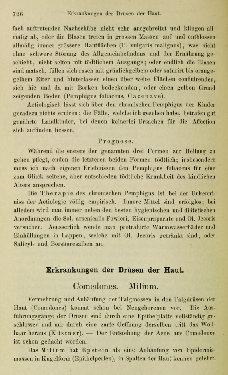 fach auftretenden Nachschübe nicht sehr ausgebreitet und klingen all- mälig ab, oder die Blasen treten in grossen Massen auf und entblössen allmälig immer grössere Hantflächen (1*. vulgaris malignns), was nicht ohne schwere Störung des Allgemeinbefindens und der Ernährung ge- schieht, nicht selten mit tödtlichem Ausgange; oder endlich die Blasen sind matsch, füllen sich rasch mit grünlichgelbem oder saturirt bis orange- gelbem Eiter und hinterlassen einen über weite Flächen confluirenden, sich hie und da mit Borken bedeckenden, oder einen gelben Grund zeigenden Boden (Pemphigus foliaceus, Cazenave). Aetiologisch lässt sich über den chronischen Pemphigus der Kinder geradezu nichts eruiren; die Fälle, welche ich gesehen habe, betrafen gut genährte Landkinder, bei denen keinerlei Ursachen für die Alfection sieh auffinden Hessen. Progno se. Während die erstere der genannten drei Formen zur Heilung zu gehen pflegt, enden die letzteren beiden Formen tödtlich; insbesondere muss ich nach eigenen Erlebnissen den Pemphigus foliaceus für eine zum Glück seltene, aber entschieden tödtliohe Krankheit des kindlichen Alters ansprechen. Die Therapie des chronischen Pemphigus ist bei der Unkennt- nis8 der Aetiologie völlig empirisch. Innere Mittel sind erfolglos; bei alledem wird man immer neben den besten hygienischen und diätetischen Anordnungen die Sol. aroenicalis Fowlcri, Eisenpräparate und Ol. Jecoris versuchen. Aeusserlich wende man protrahirte Warmwasserbäder und Einhüllungen in Lappen, welche mit Ol. Jecoris getränkt sind, oder Salicyl- und Borsäuresalben an. Erkrankungen der Drüsen der Haut. Comedones. Milium. Vermehrung und Anhäufung der Talgmassen in den Talgdrüsen der Haut (Comedones) kommt schon bei Neugeborenen vor. Die Aus- führungsgänge der Drüsen sind durch eine Epithelplatte vollständig ge- schlossen und nur durch eine zarte Oeffnung derselben tritt das Woll- haar heraus (Küstner). — Der Entstehung der Acne aus Comedonen ist schon gedacht worden. Das Milium hat Epstein als eine Anhäufung von Epidermis- massen in Kugelform (Epithelperlen), in Spalten der Haut kennen gelehrt.