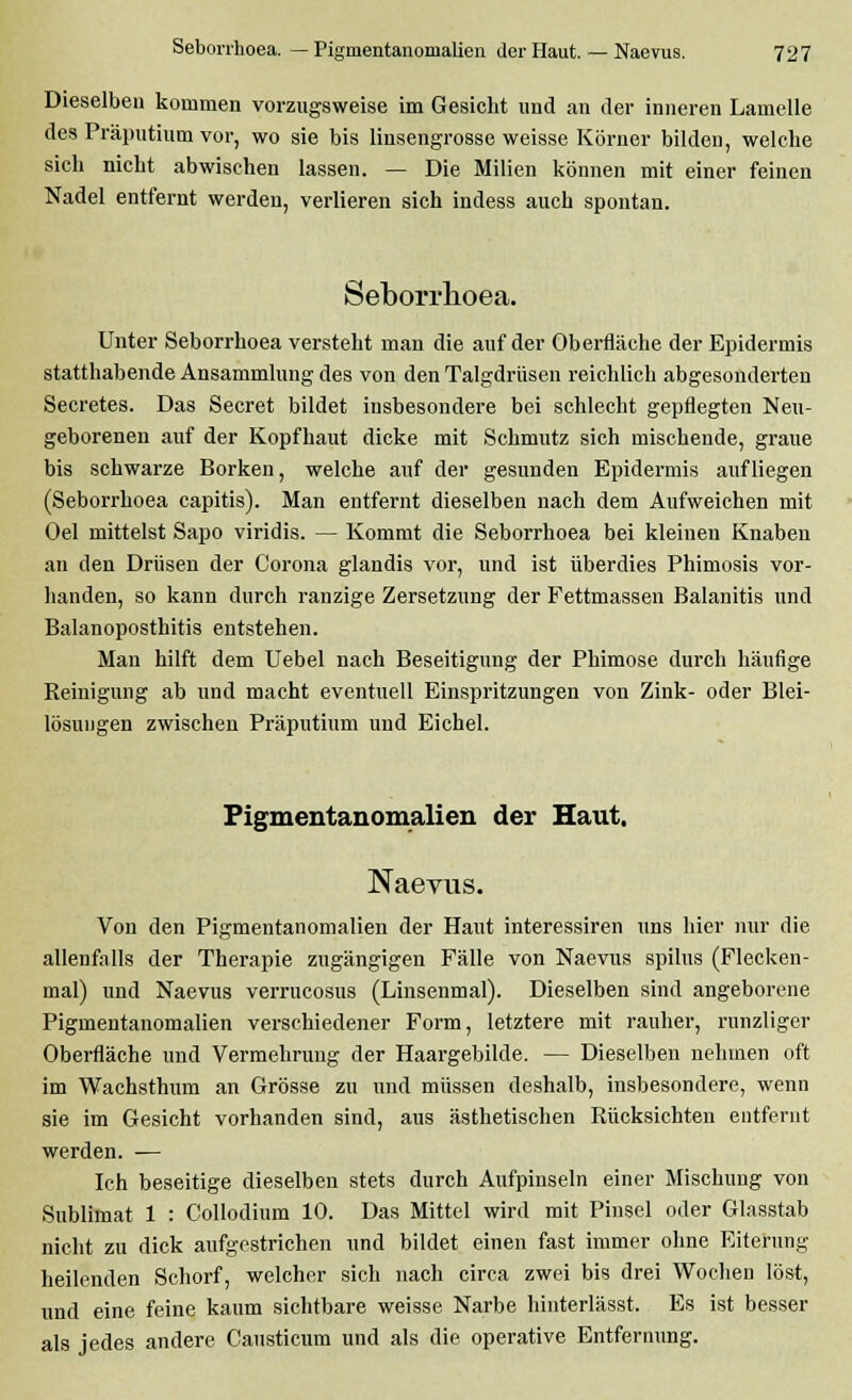 Dieselben kommen vorzugsweise im Gesicht und an der inneren Lamelle des Präputium vor, wo sie bis linsengrosse weisse Körner bilden, welche sich nicht abwischen lassen. — Die Milien können mit einer feinen Nadel entfernt werden, verlieren sich indess auch spontan. Seborrhoea. Unter Seborrhoea versteht man die auf der Oberfläche der Epidermis statthabende Ansammlung des von den Talgdrüsen reichlich abgesonderten Secretes. Das Secret bildet insbesondere bei schlecht gepflegten Neu- geborenen auf der Kopfhaut dicke mit Schmutz sich mischende, graue bis schwarze Borken, welche auf der gesunden Epidermis aufliegen (Seborrhoea capitis). Man entfernt dieselben nach dem Aufweichen mit Oel mittelst Sapo viridis. — Kommt die Seborrhoea bei kleinen Knaben an den Drüsen der Corona glandis vor, und ist überdies Phimosis vor- handen, so kann durch ranzige Zersetzung der Fettmassen Balanitis und Balanoposthitis entstehen. Man hilft dem Uebel nach Beseitigung der Phimose durch häufige Reinigung ab und macht eventuell Einspritzungen von Zink- oder Blei- lösungen zwischen Präputium und Eichel. Pigmentanomalien der Haut. Naevus. Von den Pigmentanomalien der Haut interessiren uns hier nur die allenfalls der Therapie zugängigen Fälle von Naevus spilus (Flecken- mal) und Naevus verrucosus (Linsenmal). Dieselben sind angeborene Pigmentanomalien verschiedener Form, letztere mit rauher, runzliger Oberfläche und Vermehrung der Haargebilde. — Dieselben nehmen oft im Wachsthum an Grösse zu und müssen deshalb, insbesondere, wenn sie im Gesicht vorhanden sind, aus ästhetischen Rücksichten entfernt werden. — Ich beseitige dieselben stets durch Aufpinseln einer Mischung von Sublimat 1 : Collodium 10. Das Mittel wird mit Pinsel oder Glasstab nicht zu dick aufgestrichen und bildet einen fast immer ohne Eiterung heilenden Schorf, welcher sich nach circa zwei bis drei Wochen löst, und eine feine kaum sichtbare weisse Narbe hinterlässt. Es ist besser als jedes andere Causticum und als die operative Entfernung.