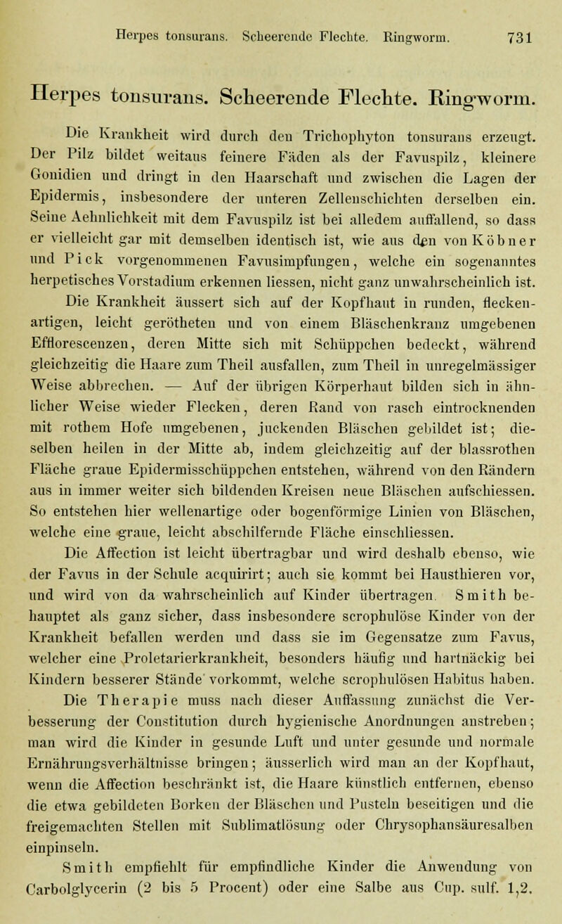 Herpes tonsurans. Scheerende Flechte. King-worm. Die Krankheit wird durch den Trichophyton tonsurans erzeugt. Der Pilz bildet weitaus feinere Fäden als der Favuspilz, kleinere Gonidien und dringt in den Haarschaft und zwischen die Lagen der Epidermis, insbesondere der unteren Zellenschichten derselben ein. Seine Aehnlichkeit mit dem Favuspilz ist bei alledem auffallend, so dass er vielleicht gar mit demselben identisch ist, wie aus den von K ö b n e r und Pick vorgenommenen Favusimpfungen, welche ein sogenanntes herpetisches Vorstadium erkennen Hessen, nicht ganz unwahrscheinlich ist. Die Krankheit äussert sich auf der Kopfhaut in runden, flecken- artigen, leicht gerötheten und von einem Bläschenkranz umgebenen Efnorescenzen, deren Mitte sich mit Schüppchen bedeckt, während gleichzeitig die Haare zum Theil ausfallen, zum Theil in unregelmässiger Weise abbrechen. — Auf der übrigen Körperhaut bilden sich in ähn- licher Weise wieder Flecken, deren Rand von rasch eintrocknenden mit rothem Hofe umgebenen, juckenden Bläschen gebildet ist; die- selben heilen in der Mitte ab, indem gleichzeitig auf der blassrothen Fläche graue Epidermisschüppchen entstehen, während von den Rändern aus in immer weiter sich bildenden Kreisen neue Bläschen aufschiessen. So entstehen hier wellenartige oder bogenförmige Linien von Bläschen, welche eine graue, leicht abschilfernde Fläche einschliessen. Die Affection ist leicht übertragbar und wird deshalb ebenso, wie der Favus in der Schule acquirirt; auch sie kommt bei Hausthieren vor, und wird von da wahrscheinlich auf Kinder übertragen. Smith be- hauptet als ganz sicher, dass insbesondere scrophulöse Kinder von der Krankheit befallen werden und dass sie im Gegensatze zum Favus, welcher eine Proletarierkrankheit, besonders häufig und hartnäckig bei Kindern besserer Stände vorkommt, welche scrophulösen Habitus haben. Die Therapie muss nach dieser Auffassung zunächst die Ver- besserung der Constitution durch hygienische Anordnungen anstreben; man wird die Kinder in gesunde Luft und unter gesunde und normale Ernährungsverhältnisse bringen; äusserlich wird man an der Kopfhaut, wenn die Affection beschränkt ist, die Haare künstlich entfernen, ebenso die etwa gebildeten Borken der Bläsehen und Pusteln beseitigen und die freigemachten Stellen mit Sublimatlösung oder Chrysophansäuresalben einpinseln. Smith empfiehlt für empfindliche Kinder die Anwendung von Carbolglycerin (2 bis 5 Procent) oder eine Salbe aus Cup. sulf. 1,2.