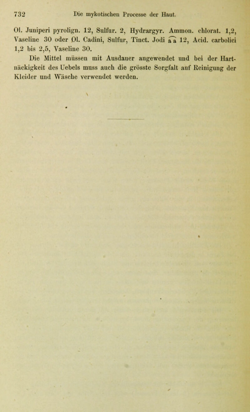 Ol. Juuiperi pyrolign. 12, Sulfur. 2, Hydrargyr. Ammon. chlorat. 1,2, Vaseline 30 oder Ol. Cadini, Sulfur, Tinct. Jodi aa 12, Arid, carbolici 1,2 bis 2,5, Vaseline 30. Die Mittel müssen mit Ausdauer angewendet und bei der Hart- näckigkeit des Uebels mnss auch die grösste Sorgfalt auf Reinigung der Kleider und Wäsche verwendet werden.