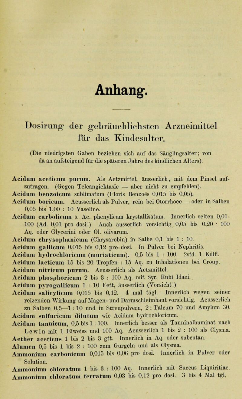 Anhang. Dosirung* der gebräuchlichsten Arzneimittel für das Kindesalter. (Die niedrigsten Gaben beziehen sich auf das Säuglingsalter; von da an aufsteigend für die späteren Jahre des kindlichen Alters). Acidum aceticum purum. Als Aetzmittel, äusserlich, mit dem Pinsel auf- zutragen. (Gegen Teleangiektasie — aber nicht zu empfehlen). Acidum benzoicum sublimatum (Floris Benzoes 0,015 bis 0,05). Acidum boricum. Aeusserlich als Pulver, rein bei Otorrhoee — oder in Salben 0,05 bis 1,00 : 10 Vaseline. Acidum carbolicnm s. Ac. phenylicum krystallisatum. Innerlich selten 0,01: 100 (Ad. 0,01 pro dosi!) Auch äusserlich vorsichtig 0,05 bis 0,20 • 100 Aq. oder Glycerini oder Ol. olivarum. Acidum chrysophanicum (Chrysarobin) in Salbe 0,1 bis 1 : 10. Acidum gallicum 0,015 bis 0,12 pro dosi. In Pulver bei Nephritis. Acidum hydrochloricum (muriaticuin). 0,5 bis 1 : 100. 2std. 1 Kdlfl. Acidum lacticum 15 bis 20 Tropfen : 15 Aq. zu Inhalationen bei Croup. Acidum nitricum purum. Aeusserlich als Aetzmittel. Acidum phosphoricum 2 bis 3 : 100 Aq. mit Syr. Rubi Idaei. Acidum pyrogallicum 1 : 10 Fett, äusserlich (Vorsicht!) Acidum salicylicum 0,015 bis 0,12. 4 mal tägl. Innerlich wegen seiner reizenden Wirkung auf Magen- und Darmschleimhaut vorsichtig. Aeusserlich zu Salben 0,5—1 : 10 und in Streupulvern, 2: Talcum 70 und Amylum 30. Acidum sulfuricum dilutum wie Acidum hydrochloricum. Acidum tannicum, 0,5 bis 1: 100. Innerlich besser als Tanninalbuminat nach Lewin mit 1 Eiweiss und 100 Aq. Aeusserlich 1 bis 2 : 100 als Clysma. Aether aceticus 1 bis 2 bis 3 gtt. Innerlich in Aq. oder subcutan. Alumen 0,5 bis 1 bis 2 : 100 zum Gurgeln und als Clysma. Ammonium carbonicum 0,015 bis 0,06 pro dosi. Innerlich in Pulver oder Solution. Ammonium chloratum 1 bis 3 : 100 Aq. Innerlich mit Succus Liquiritiae.