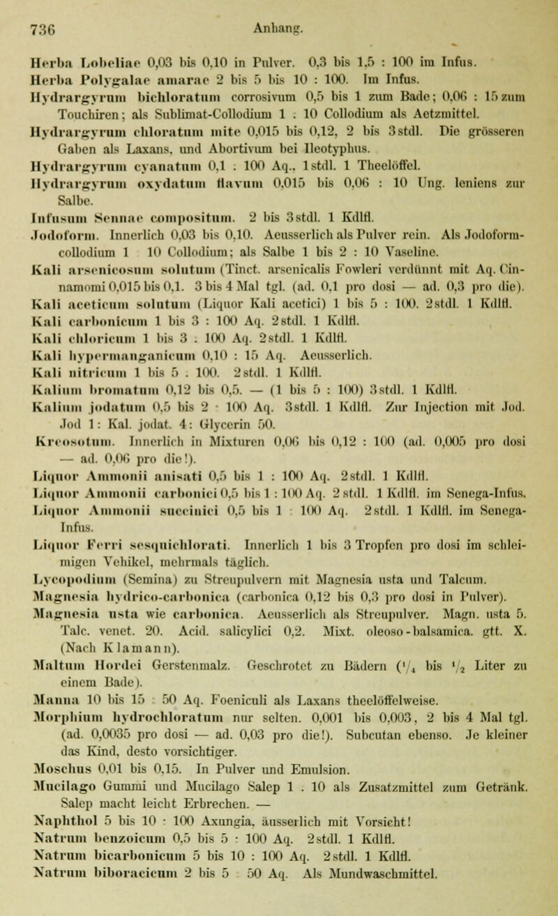 H.rba Lobeliae 0,03 bis 0.10 in Pulver. 0,3 bis 1.5 : 100 im Infus. Herba Polygalae amarae 2 bis r> bis 10 : 100. Im Infus. Hydrargyrnm bichloratum corrosivum 0,5 bis 1 zum Bade; 0.06 : l.'i/niu Toucbiren; als Sublimat-Collodiuni 1 . 10 Collodinm als Actzmittel. Hydrargyrum chloratum mite 0.015 bis 0,12, 2 bis 3stdl. Die grösseren Gaben als Laxans, und Abortivum bei Ileotypbus. Hydrargyrnm cyanatam 0,1 . 100 Aq.. 1 stdl. 1 Theolöffel. Hydrargyrnm oxydatnm flamm 0.015 bis 0,06 ■. 10 Ung. leniens zur Salbe. Iiifiisuiu Sennae compositum. 2 bis 3stdl. 1 Kdlfl. Jodoform. Innerlieh 0.03 bis 0,10. Acusserlich als Pulver rein. Als Jodoform- collodium 1 10 Collodium; als Salbe 1 bis 2 : 10 Vaseline. Kali arsenioosnm Bolatnm (Tinct. arsenicalis Fowleri verdünnt mit Aq. Cin- namomi 0.015 bis 0.1. 3 bis 4 Mal tgl. (ad. 0.1 pro dosi — ad. lt.:! pro die) Kali ;ucliiuin soltitum (Liquor Kali acetici) 1 bis 5 : 100. 2Stdl. 1 KdlH. Kali oarbonlcnm l bis 3 : 100 Aq. 2stdl. l Kdlfl. Kali ohloriciun 1 bis 3 . 100 Aq. 2stdl. 1 KdlH. Kali hypermangaidcnm 0,10 : 15 Aq. Aeusserlich. Kali nitiieuin 1 bis 5 . 100 2stdl. 1 KdlH. Kalium bromatnm 0,12 bis 0,5. — (1 bis 6 : 100) Bstdl, 1 KdlH. Kalium jodatum (1.5 bis 2 ■ 100 Aq. 3stdl. 1 KdlH. Zur Iiijcction mit Jod. Jod 1: Kai. jodat. 4: Glycerin 50. Kreosot um. Innerlich in Mixturen 0,06 bis 0,12 : 100 (ad. 0,005 pro dosi — ad. O.OG pro die!). Liquor Amuionii unisuti 0,5 bis 1 : 100 Aq. 2stdl. 1 Kdlfl. Liquor Ainmoiiii earbonici 0,5 bis 1 : 1(K) Aq. 2 stdl. 1 KdlH. im Senega-Infus. Liquor A hü snocislcl 0,6 bis l 100 Aq. 2stdl. 1 KdlH. im Senega- Infus. Liquor Ferri sesquichloruti. Innerlich 1 bis ,'} Tropfen pro dosi im schlei- migen Vehikel, mehrmals täglich. Lycopodium (Semina) zu Streupulvern mit Magnesia usta und Talcum. Magnesia hydrico-carbonica (carbonica <>.12 bis 0,3 pro dosi in Pulver). Magnesia usta wie carbonica. Aeusserlich als Streupulver. Magn. usta 5. Tale, venet. 20. Acid. salicylici 0.2. Mixt, oleoso -balsamica. gtt. X. (Nach K lamann). Maltinn Ilordei Gcrstcnmalz. Geschrotet zu Bädern ('/, bis ',2 Liter zu einem Bade I. Manna 10 bis 15 50 Aq. Foeniculi als Laxans thcelüffelweise. Morphium hydrochloratnm nur selten. 0,001 bis 0,003, 2 bis 4 Mal tgl. (ad. 0,0035 pro dosi — ad. 0,03 pro die!). Subcutan ebenso. Je kleiner das Kind, desto vorsichtiger. Moschus 0.01 bis 0.15. In Pulver und Emulsion. Mueilago Gummi und Mucilago Salep 1 . 10 als Zusatzmittel zum Getränk. Salep macht leicht Erbrechen. — Xaphthol 5 bis 10 • 100 Axungia, äusserlich mit Vorsicht! Natrnm benzoienm 0,5 bis 5 • 100 Aq. 2stdl. 1 KdlH. Natrnm bicarbonienra 5 bis 10 : 100 Aq. 2 stdl. 1 Kdlfl. Natrnm biboraeicum 2 bis 5 50 Aq. Als Mundwaschmittel.