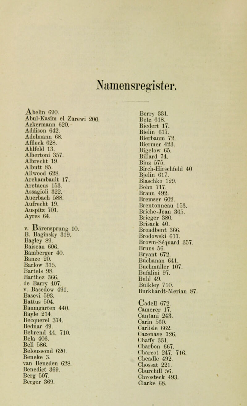 Namensre&ister. Abclin 690. Abul-Kasim cl Zarcwi 200. Ackermann 620. Addison 642. Adelmann 68. Afflerk 628. Aldfcld 13. AJbcrtoni 357. Albreclit 19 Albntt 85. Allwood 638. Archambanlt 17. Aretaeu* 153 Assagioli 322. Auerbach 588. Aufrecht 19. Auspitz 701. Ayres 64. v. Barensprung 10. B. Babinsky 319. Baglcy 89. Baiscau 606. Bamberger 40. Banse 20. Barlow 815. Bartels 98. Barthez 366. de Ban-y 407. v. Basedow 491. Basevi 593. Battus 504. Baumgarten 440. Bayle 214 Becquerel 374. Bednar 49. Bebrend 44. 710. Bela 40t;. Bell 586. Beloussond 620. Beneke 3. van Beneden 628. Benedict 369. Berg 507. Berger 369. Berry 331. Betz 618. Biedert 17. Bielin 617. Bierbaum 72. Biermcr 423. Bigelow 65. Billard 74. Binz 575. Birch-Hirsclifcld 40 Bjelin 617. Blascbko 129. Böhn 717. Braun 492. Bremser 602. Brcntonneau 153. Briche-Jear 365. Briegcr 380. Brisack 40. Broadbent 366. Brodowski 617. Brown-Säquard 357. Bruns 56. Bryant 672. Buchanan 641. Buchmüller 107. Bufalini 97. Bubi 49. Bulkley 710. Burkbardt-Mcrian 87. CadeB 672. Camerer 17. Cantani 243. Carin 560. Carlisle 662. Cazenave 726. Chaffy 331. Cbarbon 667. Charcot 247. 716. Cbeadle 492. Chossat 221. Churchill 56. Chvosteck 493. Clarke 68.