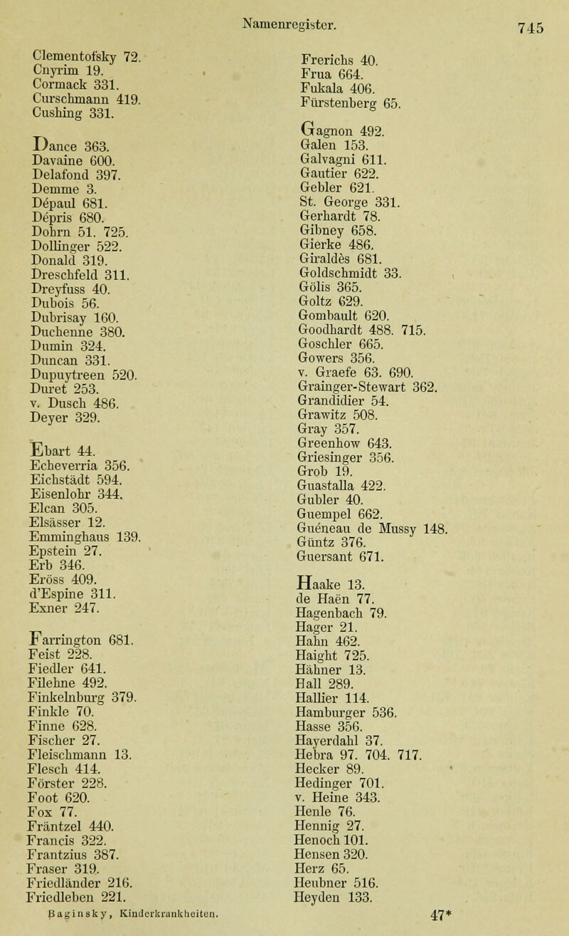 Clementofsky 72. Cnyrim 19. Cormack 331. Curschmann 419. Cushing 331. Dance 363. Davaine 600. Delafond 397. Demme 3. Depaul 681. Depris 680. Dohrn 51. 725. Dollinger 522. Donald 319. Dreschfeld 311. Dreyfuss 40. Dubois 56. Dubrisay 160. Duchenne 380. Dumin 324. Duncan 331. Dupuytreen 520. Duret 253. v. Dusch 486. Deyer 329. Ebart 44. Echeverria 356. Eichstädt 594. Eisenlohr 344. Elcan 305. Elsässer 12. Emminghaus 139. Epstein 27. Erb 346. Eröss 409. d'Espine 311. Exner 247. Farrington 681. Feist 228. Fiedler 641. Filehne 492. Finkeinburg 379. Finkle 70. Finne 628. Fischer 27. Fleischmann 13. Flesch 414. Förster 228. Foot 620. Fox 77. Fräntzel 440. Francis 322. Frantzius 387. Fräser 319. Friedländer 216. Friedleben 221. Baginsky, Kinderkrankheiten. Frerichs 40. Frua 664. Fukala 406. Fürstenberg 65. Gagnon 492. Galen 153. Galvagni 611. Gautier 622. Gebier 621. St. George 331. Gerhardt 78. Gibney 658. Gierke 486. Giraldes 681. Goldschmidt 33. Gölis 365. Goltz 629. Gombault 620. Goodhardt 488. 715. Goschler 665. Gowers 356. v. Graefe 63. 690. Grainger-Stewart 362. Grandidier 54. Grawitz 508. Gray 357. Greenhow 643. Griesinger 356. Grob 19. Guastalla 422. Gubler 40. Guempel 662. Gueneau de Mussy 148. Güntz 376. Guersant 671. Haake 13. de Haen 77. Hagenbach 79. Hager 21. Hahn 462. Haight 725. Hähner 13. Hall 289. Hallier 114. Hamburger 536. Hasse 356. Hayerdahl 37. Hebra 97. 704. 717. Hecker 89. Hedinger 701. v. Heine 343. Henle 76. Hennig 27. Henoch 101. Hensen 320. Herz 65. Heubner 516. Heyden 133. 47*