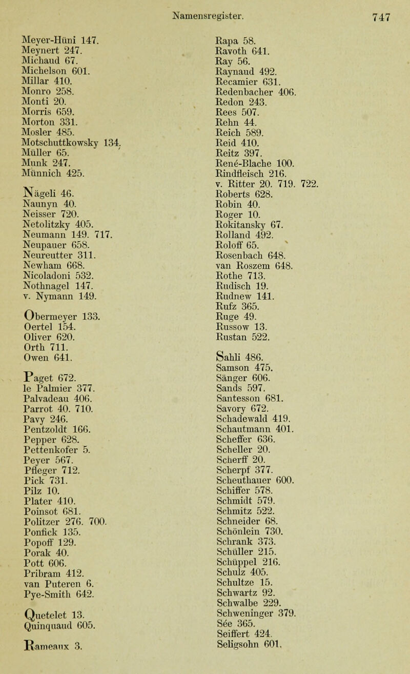 Mever-Hüni 147. Meynert 247. Michaud 67. Michelson 601. Miliar 410. Monro 258. Monti 20. Morris 659. Morton 331. Mosler 485. Motschuttkowsky 134. Müller 65. Munk 247. Munnich 425. Nägeli 46. Naunyn 40. Neisser 720. Netolitzky 405. Neumann 149. 717. Neupauer 658. Neureutter 311. Newham 668. Nicoladoni 532. Nothnagel 147. v. Nymann 149. Obermeyer 133. Oertel 154. Oliver 620. Orth 711. Owen 641. Paget 672. le Palmier 377. Palvadeau 406. Parrot 40. 710. Pavy 246. Pentzoldt 166. Pepper 628. Pettenkofer 5. Peyer 567. Pfleger 712. Pick 731. Pilz 10. Plater 410. Poinsot 681. Politzer 276. 700. Ponflck 135. Popoff 129. Porak 40. Pott 606. Pribram 412. van Puteren 6. Pye-Smith 642. Quetelet 13. Quinquaud 605. Rameanx 3. Rapa 58. Ravoth 641. Ray 56. Raynaud 492. Recamier 631. Redenbacher 406. Redon 243. Rees 507. Rehn 44. Reich 589. Reid 410. Reitz 397. Renö-Blache 100. Rindfleisch 216. v. Ritter 20. 719. 722. Roberts 628. Robin 40. Roger 10. Rokitansky 67. Rolland 492. Roloff 65. Rosenbach 648. van Roszem 648. Rothe 713. Rudisch 19. Rudnew 141. Rufz 365. Rüge 49. Russow 13. Rustan 522. Sahli 486. Samson 475. Sänger 606. Sands 597. Santesson 681. Savory 672. Schadewald 419. Schautmann 401. Scheffer 636. Scheller 20. Scherff 20. Scherpf 377. Scheuthauer 600. Schiffer 578. Schmidt 579. Schmitz 522. Schneider 68. Schönlein 730. Schrank 373. Schüller 215. Schüppel 216. Schulz 405. Schultze 15. Schwartz 92. Schwalbe 229. Schweninger 379. See 365. Seiffert 424. Seligsohn 601.