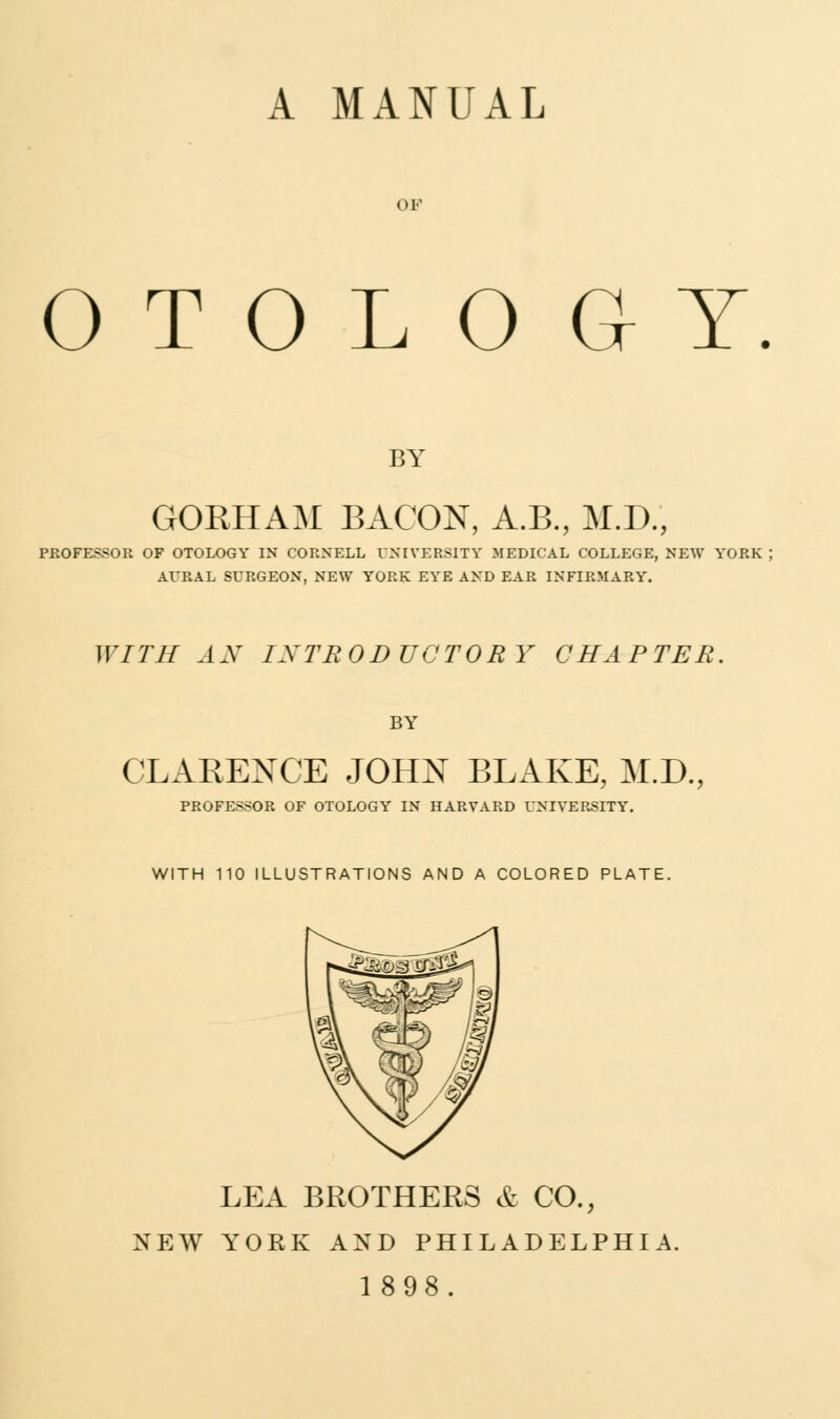 A MANUAL OF OTOLOGY BY GORHAM BACON, A.B., M.D., PROFESSOR OF OTOLOGY IN CORNELL UNIVERSITY MEDICAL COLLEGE, NEW YORK AURAL SURGEON, NEW YORK EYE AND EAR INFIRMARY. WITH AN INTRODUCTORY CHAPTER. BY CLARENCE JOHN BLAKE, M.D., PROFESSOR OF OTOLOGY IN HARVARD UNIVERSITY. WITH 110 ILLUSTRATIONS AND A COLORED PLATE. LEA BROTHERS & CO., NEW YORK AND PHILADELPHIA.