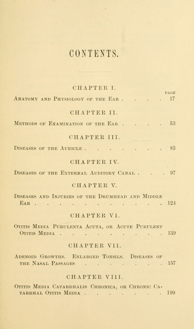 CONTENTS, CHAPTER I. PAGE Anatomy and Physiology of the Ear .... 17 CHAPTER II. Methods of Examination of the Ear .... 53 CHAPTER III. Diseases of the Auricle 83 CHAPTER IV. Diseases of the External Auditory Canal . . .97 CHAPTER V. Diseases and Injuries of the Drumhead and Middle Ear 124 CHAPTER VI. Otitis Media Purulenta Acuta, or Acute Purulent (>i itis Media 139 CHAPTER VII. Adenoid Growths. Enlarged Tonsils. Diseases of the Nasal Passages 157 CHAPTER VIII. Otitis Media Catarrhalis Chronica, or Chronic Ca- tarrhal Otitis Media 190