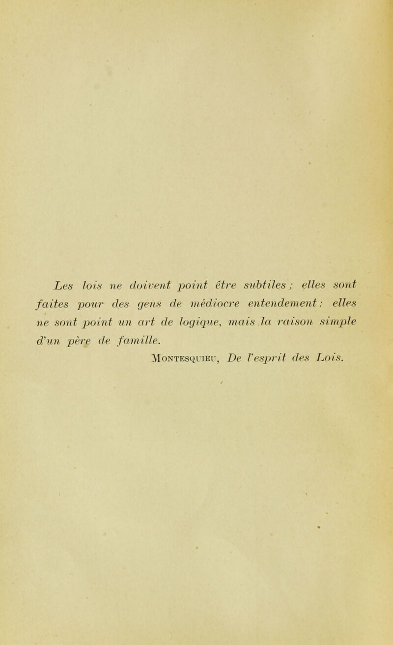 Les lois ne doivent point etre subfiles; elles sont faites pour des gens de mediocre entendement: elles ne sont point un art de logique, metis la raison simple d'un pere de famille. Montesquieu, De Vesprit des Lois.