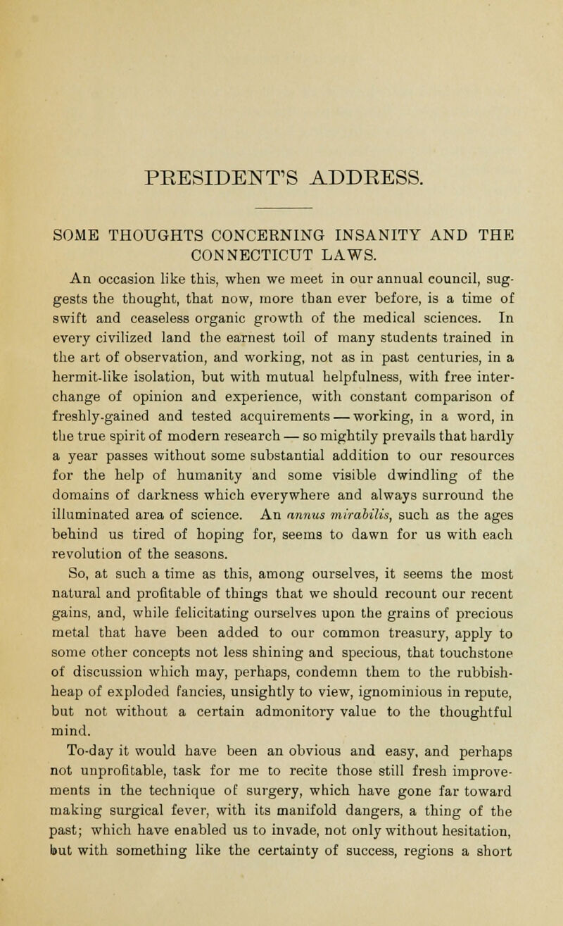 PRESIDENTS ADDRESS. SOME THOUGHTS CONCERNING INSANITY AND THE CONNECTICUT LAWS. An occasion like this, when we meet in our annual council, sug- gests the thought, that now, more than ever before, is a time of swift and ceaseless organic growth of the medical sciences. In every civilized land the earnest toil of many students trained in the art of observation, and working, not as in past centuries, in a hermit-like isolation, but with mutual helpfulness, with free inter- change of opinion and experience, with constant comparison of freshly-gained and tested acquirements — working, in a word, in the true spirit of modern research — so mightily prevails that hardly a year passes without some substantial addition to our resources for the help of humanity and some visible dwindling of the domains of darkness which everywhere and always surround the illuminated area of science. An annus mirabilis, such as the ages behind us tired of hoping for, seems to dawn for us with each revolution of the seasons. So, at such a time as this, among ourselves, it seems the most natural and profitable of things that we should recount our recent gains, and, while felicitating ourselves upon the grains of precious metal that have been added to our common treasury, apply to some other concepts not less shining and specious, that touchstone of discussion which may, perhaps, condemn them to the rubbish- heap of exploded fancies, unsightly to view, ignominious in repute, but not without a certain admonitory value to the thoughtful mind. To-day it would have been an obvious and easy, and perhaps not unprofitable, task for me to recite those still fresh improve- ments in the technique of surgery, which have gone far toward making surgical fever, with its manifold dangers, a thing of the past; which have enabled us to invade, not only without hesitation, but with something like the certainty of success, regions a short