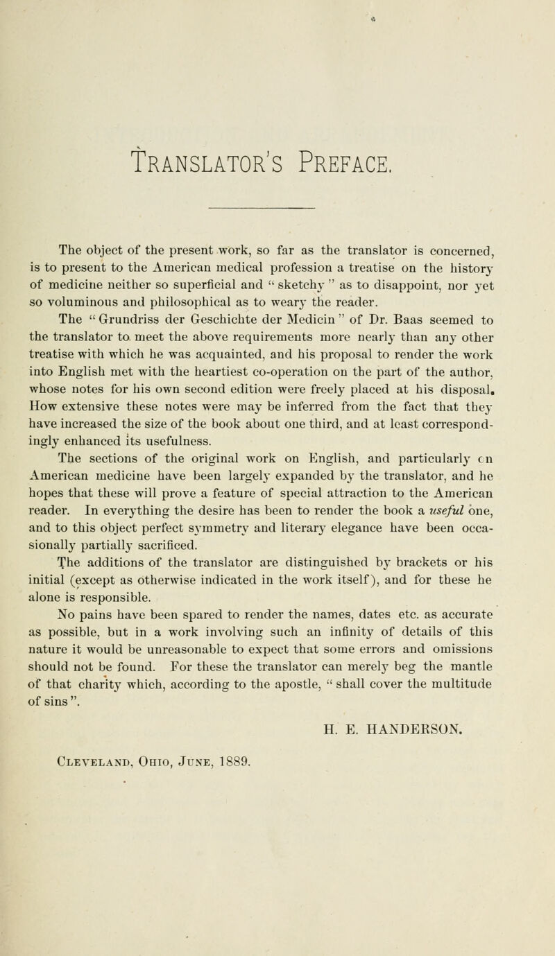 Translator's Preface. The object of the present work, so far as the translator is concerned, is to present to the American medical profession a treatise on the history of medicine neither so superficial and  sketch}-  as to disappoint, nor yet so voluminous and philosophical as to weary the reader. The  Grundriss der Geschichte der Medicin  of Dr. Baas seemed to the translator to meet the above requirements more nearly than any other treatise with which he was acquainted, and his proposal to render the work into English met with the heartiest co-operation on the part of the author, whose notes for his own second edition were freely placed at his disposal. How extensive these notes were may be inferred from the fact that the}- have increased the size of the book about one third, and at least correspond- ingly enhanced its usefulness. The sections of the original work on English, and particularly en American medicine have been largely expanded by the translator, and he hopes that these will prove a feature of special attraction to the American reader. In everything the desire has been to render the book a useful one, and to this object perfect symmetry and literary elegance have been occa- sional^ partially sacrificed. The additions of the translator are distinguished by brackets or his initial (except as otherwise indicated in the work itself), and for these he alone is responsible. No pains have been spared to render the names, dates etc. as accurate as possible, but in a work involving such an infinity of details of this nature it would be unreasonable to expect that some errors and omissions should not be found. For these the translator can merehy beg the mantle of that charity which, according to the apostle,  shall cover the multitude of sins . H. E. HANDEKSON. Cleveland, Ohio, June, 1889.