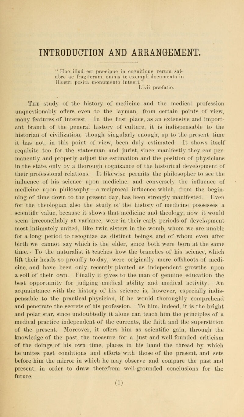 INTRODUCTION AND ARRANGEMENT.  Hoc illud est praecipue in cosnitione rerum sal- ubre ac frugiferum, onmis te exempli documenta in illustri posit a monumento intueri. Livii praefatio. The study of the history of medicine and the medical profession unquestionably offers even to the layman, from certain points of view, many features of interest. In the first place, as an extensive and import- ant branch of the general history of culture, it is indispensable to the historian of civilization, though singularly enough, up to the present time it has not, in this point of view, been duly estimated. It shows itself requisite too for the statesman and jurist, since manifestly they can per- manently and properly adjust the estimation and the position of physicians in the state, only by a thorough cognizance of the historical development of their professional relations. It likewise permits the philosopher to see the influence of his science upon medicine, and conversely the influence of medicine upon philosophy—a reciprocal influence which, from the begin- ning of time down to the present day, has been strongly manifested. Even for the theologian also the stud}' of the history of medicine possesses a scientific value, because it shows that medicine and theology, now it would seem irreconcilably at variance, were in their early periods of development most intimately united, like twin sisters in the womb, whom we are unable for a long period to recognize as distinct beings, and of whom even after birth we cannot say which is the elder, since both were born at the same time. ' To the naturalist it teaches how the branches of his science, which lift their heads so proudly to-da}T, were original]}' mere offshoots of medi- cine, and have been only recently planted as independent growths upon a soil of their own. Finally it gives to the man of genuine education the best opportunity for judging medical ability and medical activity. An acquaintance with the history of his science is, however, especially indis- pensable to the practical physician, if he would thoroughly comprehend and penetrate the secrets of his profession. To him, indeed, it is the bright and polar star, since undoubtedly it alone can teach him the principles of a medical practice independent of the currents, the faith and the superstition of the present. Moreover, it offers him as scientific gain, through the knowledge of the past, the measure for a just and well-founded criticism of the doings of his own time, places in his hand the thread by which he unites past conditions and efforts with those of the present, and sets before him the mirror in which he may observe and compare the past and present, in order to draw therefrom well-grounded conclusions for the future.