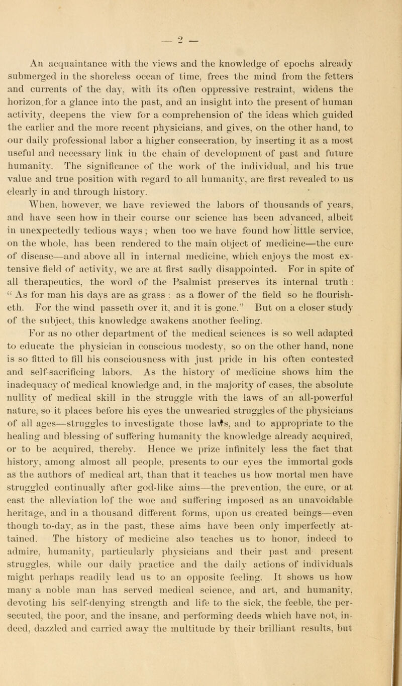 An acquaintance with the views and the knowledge of epochs already submerged in the shoreless ocean of time, frees the mind from the fetters and currents of the day, with its often oppressive restraint, widens the horizon.for a glance into the past, and an insight into the present of human activity, deepens the view for a comprehension of the ideas which guided the earlier and the more recent physicians, and gives, on the other hand, to our daily professional labor a higher consecration, by inserting it as a most useful and necessary link in the chain of development of past and future humanity. The significance of the work of the individual, and his true value and true position with regard to all humanity, are first revealed to us clearly in and through history. When, however, we have reviewed the labors of thousands of years, and have seen how in their course our science ha& been advanced, albeit in unexpectedly tedious wa}s ; when too w7e have found how little service, on the whole, has been rendered to the main object of medicine—the cure of disease—and above all in internal medicine, which enjoys the most ex- tensive field of activit}', we are at first sadly disappointed. For in spite of all therapeutics, the word of the Psalmist preserves its internal truth :  As for man his days are as grass : as a flower of the field so he flourish- eth. For the wind passeth over it, and it is gone. But on a closer study of the subject, this knowledge awakens another feeling. For as no other department of the medical sciences is so well adapted to educate the physician in conscious modest}, so on the other hand, none is so fitted to fill his consciousness with just pride in his often contested and self-sacrificing labors. As the histoiy of medicine shows him the inadequacy of medical knowledge and, in the majority of cases, the absolute nullity of medical skill in the struggle with the laws of an all-powerful nature, so it places before his eyes the unwearied struggles of the physicians of all ages—struggles to investigate those laws, and to appropriate to the healing and blessing of suffering humanity the knowledge alread}' acquired, or to be acquired, thereby. Hence we prize infinitely less the fact that history, among almost all people, presents to our eyes the immortal gods as the authors of medical art, than that it teaches us how mortal men have struggled continually after god-like aims—the prevention, the cure, or at east the alleviation lof the woe and suffering imposed as an unavoidable heritage, and in a thousand different forms, upon us created beings—even though to-day, as in the past, these aims have been only imperfectly at- tained. The histoiy of medicine also teaches us to honor, indeed to admire, humanit}-, particularly physicians and their past and present struggles, while our daily practice and the daily actions of individuals might perhaps readily lead us to an opposite feeling. It shows us how man}- a noble man has served medical science, and art, and humanit}', devoting his self-denying strength and life to the sick, the feeble, the per- secuted, the poor, and the insane, and performing deeds which have not, in- deed, dazzled and carried away the multitude b}_ their brilliant results, but