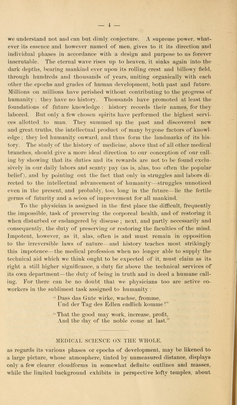 we understand not and can but diml}- conjecture. A supreme power, what- ever its essence and however named of men. gives to it its direction and individual phases in accordance with a design and purpose to us forever inscrutable. The eternal wave rises up to heaven, it sinks again into the dark depths, bearing mankind ever upon its rolling crest and billowy field, through hundreds and thousands of years, uniting organically with each other the epochs and grades of human development, both past and future. Millions on millions have perished without contributing to the progress of humanity : they have no history. Thousands have promoted at least the foundations of future knowledge : history records their names, for they labored. But only a few chosen spirits have performed the highest servi- ces allotted to man. The}- summed up the past and discovered new and great truths, the intellectual product of man}' bygone factors of knowl- edge ; they led humanity onward, and thus form the landmarks of its his- tory. The study of the history of medicine, above that of all other medical branches, should give a more ideal direction to our conception of our call- ing by showing that its duties and its rewards are not to be found exclu- sively in our daily labors and scanty pay (as is, alas, too often the popular belief), and by pointing out the fact that only in struggles and labors di- rected to the intellectual advancement of humanity—struggles unnoticed even in the present, and probabh', too, long in the future—lie the fertile' germs of futurity and a scion of improvement for all mankind. To the physician is assigned in tbe first place the difficult, frequently the impossible, task of preserving the corporeal health, and of restoring it when disturbed or endangered 03- disease ; next, and partly necessaril}' and consequently, the duty of preserving or restoring the faculties of the mind. Impotent, however, as it, alas, often is and must remain in opposition to the irreversible laws of nature—and history teaches most strikingl}' this impotence—the medical profession when no longer able to supply the- technical aid which we think ought to be expected of it, must claim as its right a still higher significance, a duty far above the technical services of its own department—the duty of being in truth and in deed a humane call- ing. For there can be no doubt that we physicians too are active co- workers in the sublimest task assigned to humanit}- :  Dass das Gute wirke, wachse, fromme, Unci der Tag des Edlen endlich komme! -That the good may work, increase, profit. And the day of the noble come at last.1' MEDICAL SCIENCE ON THE WHOLE, as regards its various phases or epochs of development, may be likened to a large picture, whose atmosphere, tinted by unmeasured distance, displays only a few clearer cloudforms in somewhat definite outlines and masses,, while the limited background exhibits in perspective lofty temples, about