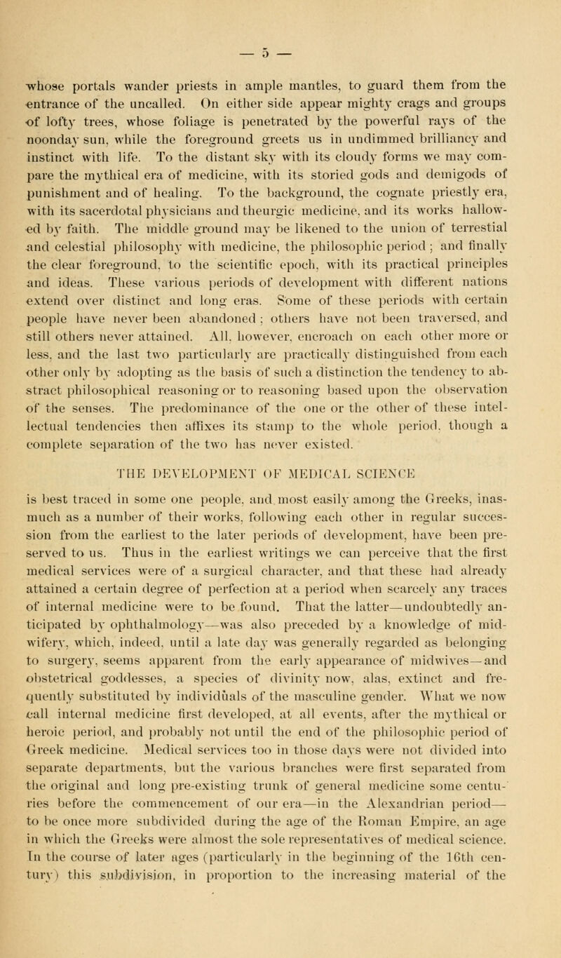 whose portals wander priests in ample mantles, to guard them from the entrance of the uncalled. On either side appear mighty crags and groups of lofty trees, whose foliage is penetrated by the powerful rays of the noonday sun, while the foreground greets us in undimmed brilliancy and instinct with life. To the distant sky with its cloudy forms we may com- pare the mythical era of medicine, with its storied gods and demigods of punishment and of healing. To the background, the cognate priestly era, with its sacerdotal physicians and theurgic medicine, and its works hallow- ed by faith. The middle ground may be likened to the union of terrestial and celestial philosophy with medicine, the philosophic period ; and finally the clear foreground, to the scientific epoch, with its practical principles and ideas. These various periods of development with different nations extend over distinct and long eras. Some of these periods with certain people have never been abandoned ; others have not been traversed, and still others never attained. All. however, encroach on each other more or less, and the last two particularly are practically distinguished from each other only by adopting as the basis of such a distinction the tendency to ab- stract philosophical reasoning or to reasoning based upon the observation of the senses. The predominance of the one or the other of these intel- lectual tendencies then affixes its stamp to the whole period, though a complete separation of the two has never existed. THE DEVELOPMENT OF MEDICAL SCIENCE is best traced in some one people, and most easily among the Greeks, inas- much as a number of their works, following each other in regular succes- sion from the earliest to the later periods of development, have been pre- served to us. Thus in the earliest writings we can perceive that the first medical services were of a surgical character, and that these had already attained a certain degree of perfection at a period when scarcely any traces of internal medicine were to be found. That the latter—undoubtedly an- ticipated by ophthalmology—was also preceded by a knowledge of mid- wifery, which, indeed, until a late day was generally regarded as belonging to surgery, seems apparent from the earl}- appearance of midwives—and obstetrical goddesses, a species of divinity now, alas, extinct and fre- quently substituted by individuals of the masculine gender. What we now call internal medicine first developed, at all events, after the mythical or heroic period, and probabl}- not until the end of the philosophic period of Greek medicine. Medical services too in those days were not divided into separate departments, but the various branches were first separated from the original and long pre-existing trunk of general medicine some centu- ries before the commencement of our era—in the Alexandrian period— to be once more subdivided during the age of the Roman Empire, an age in which the Greeks were almost the sole representatives of medical science. In the course of later ages (particularly in the beginning of the 16th cen-