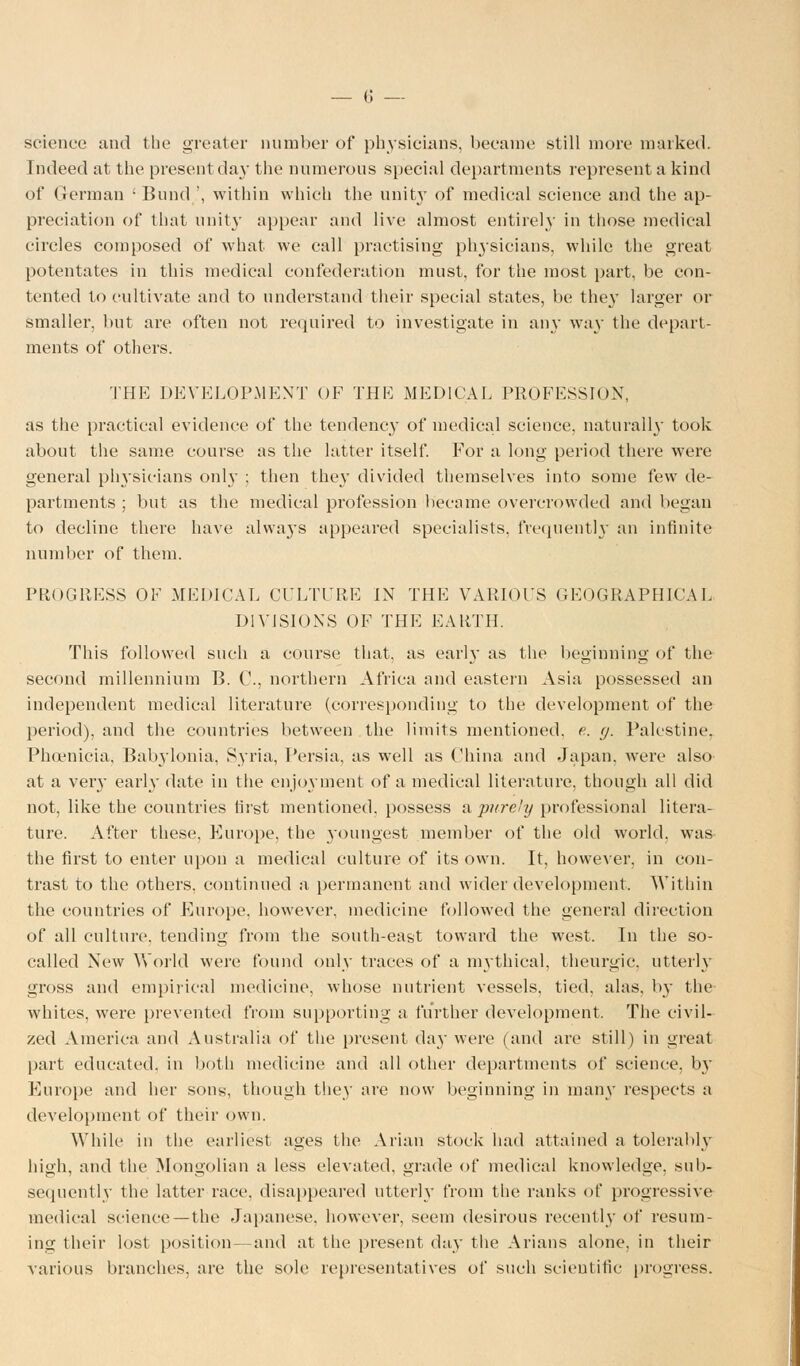 science and the greater number of physicians, became still more marked. Indeed at the present day the numerous special departments represent a kind of German ■ Bund ', within which the unity of medical science and the ap- preciation of that unity appear and live almost entirely in those medical circles composed of what we call practising physicians, while the great potentates in this medical confederation must, for the most part, be con- tented to cultivate and to understand their special states, be the}' larger or smaller, but are often not required to investigate in any way the depart- ments of others. THE DEVELOPMENT OF THE MEDICAL PROFESSION, as the practical evidence of the tendency of medical science, naturally took about the same course as the latter itself. For a long period there were general physicians only ; then they divided themselves into some few de- partments ; but as the medical profession became overcrowded and began to decline there have always appeared specialists, frequently an infinite number of them. PROGRESS OF MEDICAL CULTURE IN THE VARIOUS OEOGRAPHICAL DIVISIONS OF THE EARTH. This followed such a course that, as early as the beginning of the second millennium B. C, northern Africa and eastern Asia possessed an independent medical literature (corresponding to the development of the period), and the countries between the limits mentioned, e. g. Palestine. Phoenicia^ Babylonia, Syria, Persia, as well as China and Japan, were also' at a very early date in the enjoyment of a medical literature, though all did not, like the countries first mentioned, possess a purely professional litera- ture. After these, Europe, the youngest member of the old world, was the first to enter upon a medical culture of its own. It, however, in con- trast to the others, continued a permanent and wider development, Within the countries of Europe, however, medicine followed the general direction of all culture, tending from the south-east toward the west. In the so- called New World were found only traces of a mythical, theurgic. utterly gross and empirical medicine, whose nutrient vessels, tied, alas, by the whites, were prevented from supporting a further development, The civil- zed America and Australia of the present day were (and are still) in great part educated, in both medicine and all other departments of science, by Europe and her sons, though they are now beginning in many respects a development of their own. While in the earliest ages the Arian stock had attained a tolerably high, and the Mongolian a less elevated, grade of medical knowledge, sub- sequently the latter race, disappeared utterly from the ranks of progressive medical science —the Japanese, however, seem desirous recently of resum- ing their lost position- and at the present day the Arians alone, in their various branches, are the sole representatives of such scientific progress.