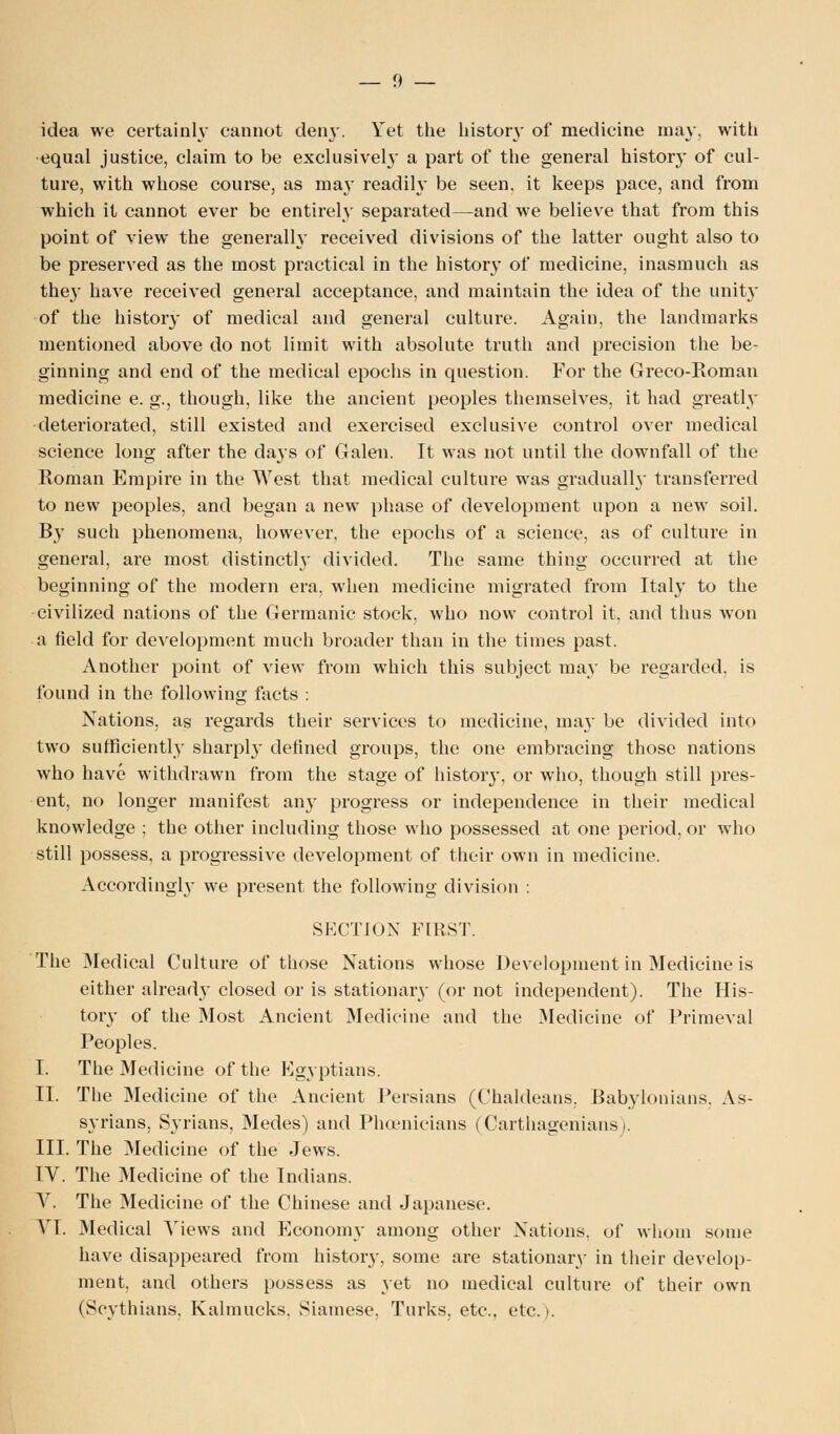 idea we certainly cannot den}-. Yet the history of medicine may, with equal justice, claim to be exclusively a part of the general history of cul- ture, with whose course, as may readih- be seen, it keeps pace, and from which it cannot ever be entirely separated—and we believe that from this point of view the generally received divisions of the latter ought also to be preserved as the most practical in the history of medicine, inasmuch as they have received general acceptance, and maintain the idea of the unit}' of the history of medical and general culture. Again, the landmarks mentioned above do not limit with absolute truth and precision the be- ginning and end of the medical epochs in question. For the Greco-Roman medicine e. g., though, like the ancient peoples themselves, it had greatly deteriorated, still existed and exercised exclusive control over medical science long after the days of Galen. It was not until the downfall of the Roman Empire in the West that medical culture was gradually transferred to new peoples, and began a new phase of development upon a new soil. By such phenomena, however, the epochs of a science, as of culture in general, are most distinctly divided. The same thing occurred at the beginning of the modern era, when medicine migrated from Italy to the civilized nations of the Germanic stock, who now control it. and thus won a field for development much broader than in the times past. Another point of view from which this subject may be regarded, is found in the following facts : Nations, as regards their services to medicine, may be divided into two sufficiently sharply defined groups, the one embracing those nations who have withdrawn from the stage of history, or who, though still pres- ent, no longer manifest any progress or independence in their medical knowledge ; the other including those who possessed at one period, or who still possess, a progressive development of their own in medicine. Accordingly we present the following division : SECTION FIRST. The Medical Culture of those Nations whose Development in Medicine is either already closed or is stationary (or not independent). The His- tory of the Most Ancient Medicine and the Medicine of Primeval Peoples. I. The Medicine of the Egyptians. II. The Medicine of the Ancient Persians (Chaldeans, Babylonians. As- syrians, Syrians, Medes) and Phoenicians (Carthagenians,. III. The Medicine of the Jews. IV. The Medicine of the Indians. V. The Medicine of the Chinese and Japanese. VI. Medical Views and Economy among other Nations, of whom some have disappeared from history, some are stationary in their develop- ment, and others possess as yet no medical culture of their own (Seythians, Kalmucks. Siamese. Turks, etc.. etc. t.