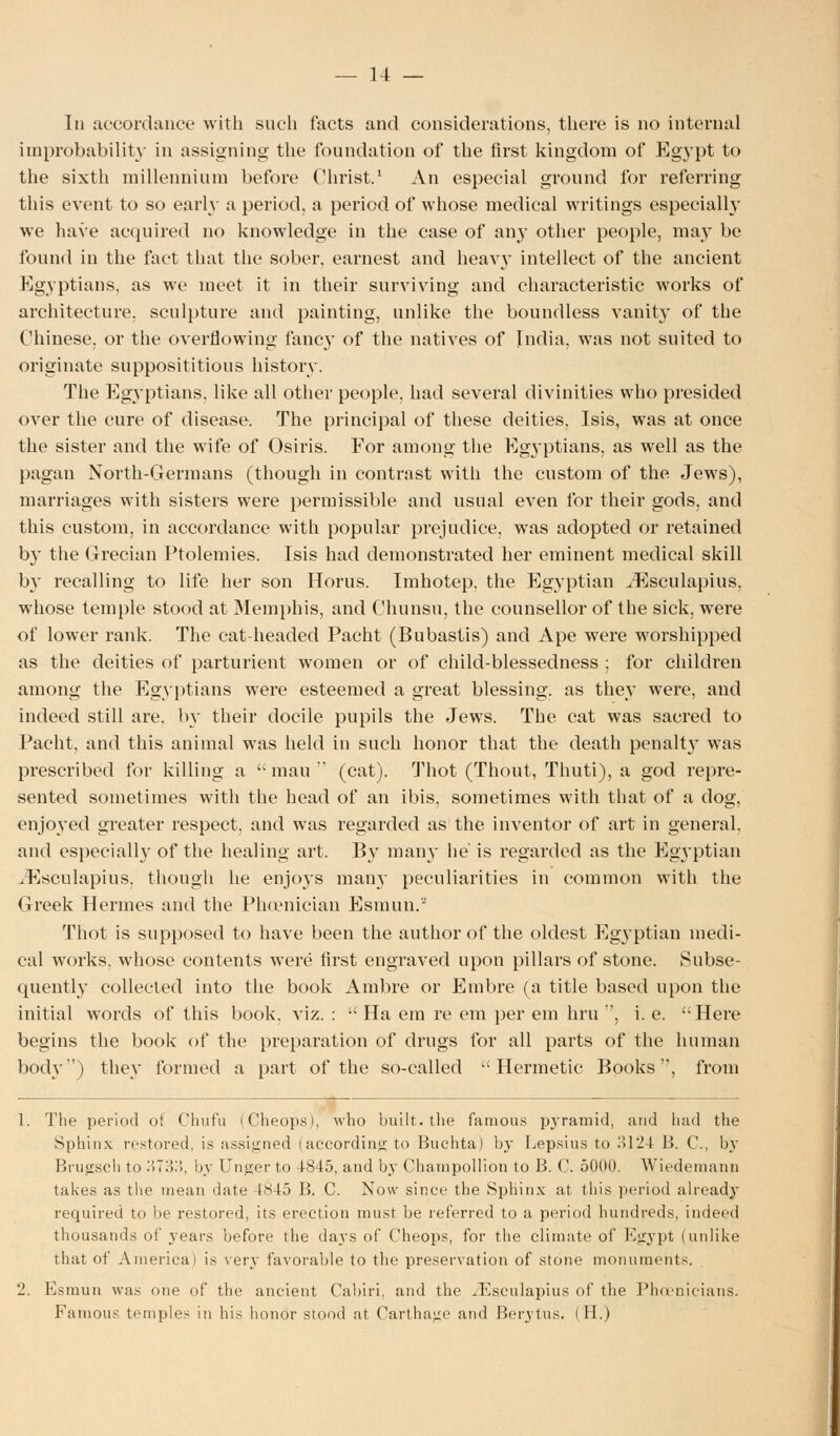 In accordance with such facts and considerations, there is no internal improbability in assigning the foundation of the first kingdom of Egypt to the sixth millennium before Christ.1 An especial ground for referring this event to so early a period, a period of whose medical writings especially we have acquired no knowledge in the case of any other people, may be found in the fact that the sober, earnest and heavy intellect of the ancient Egyptians, as we meet it in their surviving and characteristic works of architecture, sculpture and painting, unlike the boundless vanity of the Chinese, or the overflowing fancy of the natives of India, was not suited to originate supposititious history. The Egyptians, like all other people, had several divinities who presided over the cure of disease. The principal of these deities, Isis, was at once the sister and the wife of Osiris. For among the Egyptians, as well as the pagan North-Germans (though in contrast with the custom of the Jews), marriages with sisters were permissible and usual even for their gods, and this custom, in accordance with popular prejudice, was adopted or retained by the Grecian Ptolemies. Isis had demonstrated her eminent medical skill by recalling to life her son Horus. Imhotep, the Egyptian ^Esculapius, whose temple stood at Memphis, and Chunsu, the counsellor of the sick, were of lower rank. The cat-headed Pacht (Bubastis) and Ape were worshipped as the deities of parturient women or of child-blessedness ; for children among the Egyptians were esteemed a great blessing, as they were, and indeed still are, by their docile pupils the Jews. The cat was sacred to Pacht, and this animal was held in such honor that the death penalt}- was prescribed for killing a  mau  (cat). Thot (Thout, Thuti), a god repre- sented sometimes with the head of an ibis, sometimes with that of a dog, enjoyed greater respect, and was regarded as the inventor of art in general, and especially of the healing art. By many he' is regarded as the Egyptian ,Esculapius. though he enjoys many peculiarities in common with the Greek Hermes and the Phoenician Esmun. Thot is supposed to have been the author of the oldest Egyptian medi- cal works, whose contents were first engraved upon pillars of stone. Subse- quently collected into the book Ambre or Embre (a title based upon the initial words of this book, viz. :  Ha em re em per em hru , i. e. Here begins the book of the preparation of drugs for all parts of the human body) they formed a part of the so-called Hermetic Books, from 1. The period of Chufu (Cheops), who built, the famous pyramid, and had the Sphinx restored, is assigned (according to Buchta) by Lepsius to ol24 B. C, by Brugsch to S7354, by Unger to tS45, and by Champollion to B. C. 5000. Wiedemann takes as the mean date £845 B. C. Now since the Sphinx at this period already required to be restored, its erection must be referred to a period hundreds, indeed thousands of years before the days of Cheops, for the climate of Egypt (unlike that of America) is very favorable to the preservation of stone monuments. 2. Esmun was one of the ancient Cabin, and the iEsculapius of the Phoenicians. Famous temples in his honor stood at Carthage and Berytus. (H.)
