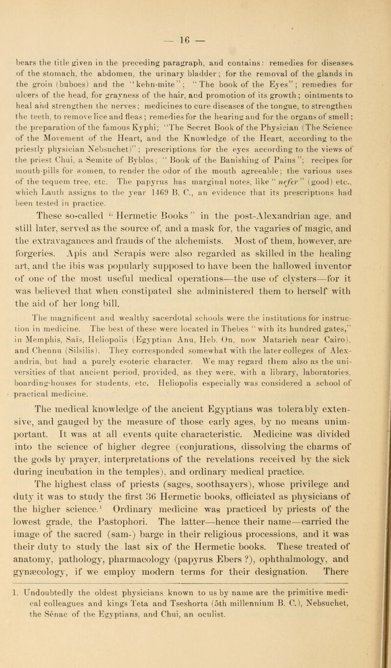 bears the title given in the preceding paragraph, and contains: remedies for diseases- of the stomach, the abdomen, the urinary bladder; for the removal of the glands in the groin (buboes) and the kehn-mite; The book of the Eyes; remedies for ulcers of the head, for grayness of the hair, and promotion of its growth ; ointments to heal aiid strengthen the nerves; medicines to cure diseases of the tongue, to strengthen th<j teeth, to remove lice and fleas; remedies for the hearing and for the organs of smell: the preparation of the famous Kyphi; The Secret Book of the Physician (The Science of the Movement of the Heart, and the Knowledge of the Heart, according to the priestly physician Nebsuchet); prescriptions for the eyes according to the views of the priest Chui, ;i Semite of Byblos;  Book of the Banishing of Pains; recipes for mouth-pills for women, to render the odor of the mouth agreeable; the various uses of the tequem tree, etc. The papj'rus has marginal notes, like  liefer (good) etc.. which Lauth assigns to the year 1469 B. C, an evidence that its prescriptions had been tested in practice. These so-called '• Hermetic Books  in the post-Alexandrian age. and still later, served as the source of, and a mask for, the vagaries of magic, and the extravagances and frauds of the alchemists. Most of them, however, are forgeries. Apis and Serapis were also regarded as skilled in the healing art, and the ibis was popularly supposed to have been the hallowed inventor of one of the most useful medical operations—the use of clysters—for it was believed that when constipated she administered them to herself with the aid of her long bill. The magnificent and wealthy sacerdotal schools were the institutions for instruc- tion in medicine. The best of these were located in Thebes with its hundred gates, in Memphis. Sai's, Heliopolis (Egyptian Ann, Heb. On, now Matarieh hear Cairo), and Chennn (Silsilis). They corresponded somewhat with the later colleges of Alex- andria, but had a purely esoteric character. We may regard them also as the uni- versities of that ancient period, provided, as they were, with a library, laboratories, boarding-houses for students, etc. Heliopolis especially was considered a school of practical medicine. The medical knowledge of the ancient Egyptians was tolerably exten- sive, and gauged by the measure of those early ages, by no means unim- portant. It was at all events quite characteristic. Medicine was divided into the science of higher degree (conjurations, dissolving the charms of the gods by prayer, interpretations of the revelations received by the sick during incubation in the temples), and ordinary medical practice. The highest class of priests (sages, soothsayers), whose privilege and duty it was to study the first 3G Hermetic books, officiated as physicians of the higher science.1 Ordinary medicine was practiced by priests of the lowest grade, the Pastophori. The latter—hence their name—carried the image of the sacred (sam-) barge in their religious processions, and it was their duty to study the last six of the Hermetic books. These treated of anatomy, patholog}', pharmacology (pap}'rus Ebers ?), ophthalmolog}', and gynecology, if we employ modern terms for their designation. There 1. Undoubtedly the oldest physicians known to us by name are the primitive medi- cal colleagues and kings Teta and Tseshorta (5th millennium B. C), Nebsuchet, the Senac of the Egyptians, and Chui, an oculist.