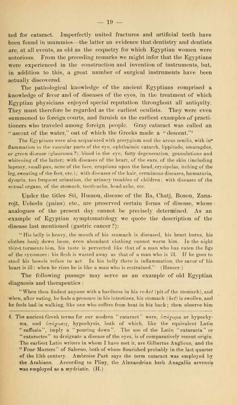 ted for cataract. Imperfectly united fractures and artificial teeth have been found in mummies—the latter an evidence that dentistry and dentists .are. at all events, as old as the coquetry for which Egyptian women were notorious. From the preceding remarks we might infer that the Egyptians were experienced in the construction and invention of instruments, but, in addition to this, n great number of surgical instruments have been Actually discovered. The pathological knowledge of the ancient Egyptians comprised a knowledge of fever and of diseases of the eyes, in the treatment of which Egyptian physicians enjoyed special reputation throughout all antiquity. They must therefore be regarded as the earliest oculists. They were even summoned to foreign courts, and furnish us the earliest examples of practi- tioners who traveled among foreign people. Gray cataract was called an  ascent of the water, out of which the Greeks made a  descent.1 The Egyptians were also acquainted with pterygium and the arcus senilis, with in flammation in the vascular parts of the eve, ophthalmic catarrh, lippitudo, smaragdus, or green disease (glaucoma?), blood in the eye, fatty degeneration, granulations and whitening of the latter; with diseases of the heart, of the ears, of the skin (including leprosy, small-pox, acne of the face, eruptions upon the head, erysipelas, itching of the leg, sweating of the feet, etc.); with diseases of the hair, verminous diseases, hematuria, dysuria, too frequent urination, the urinary troubles of children; with diseases of the sexual organs, of the stomach, tooth-ache, head-ache, etc. Under the titles Sti, Hmaou, disease of the Ra, Chatj, Bosou, Zana- rojt, Uchedu (pains) etc., are preserved certain forms of disease, whose analogues of the present day cannot be precisely determined. As an •example of Egyptian symptomatolog}' we quote the description of the disease last mentioned (gastric cancer?):  His belly is heavy, the mouth of his stomach is diseased, his heart burns, his clothes hang down loose, even abundant clothing cannot warm him. In the night thirst torments him, his taste is perverted like that of a man who has eaten the figs -of the sycomore: his flesh is wasted away as that of a man who is ill. If he goes to stool his bowels refuse to act. In his belly there is inflammation, the savor of his heart is ill: when he rises he is like a man who is restrained. (Haeser.) The following passage may serve as an example of old Egyptian •diagnosis and therapeutics :  When thou findest anyone with a hardness in his re-hel (pit of the stomach), and when, after eating, he feels a pressure in his intestines, his stomach (het) is swollen, and he feels bad in walking, like one who suffers from heat in his back; then observe him 1. The ancient Greek terms for our modern cataract were, u-o^u/ia or hypochy- ma, and b-irtvaiq, hypochysis, both of which, like the equivalent Latin suffusio, imply a pouring down. The use of the Latin cataracta or cataractes to designate a disease of the eyes, is of comparatively recent origin. The earliest Latin writers in whom I have met it, are Gilbertus Anglicus, and the  Four Masters of Salerno, both of whom flourished probably in the last quarter of the 13th century. Ambroise Pare says the term cataract was employed by the Arabians. According to Plinj^, the Alexandrian herb Anagallis arvensis was employed as a mydriatic. (H.)