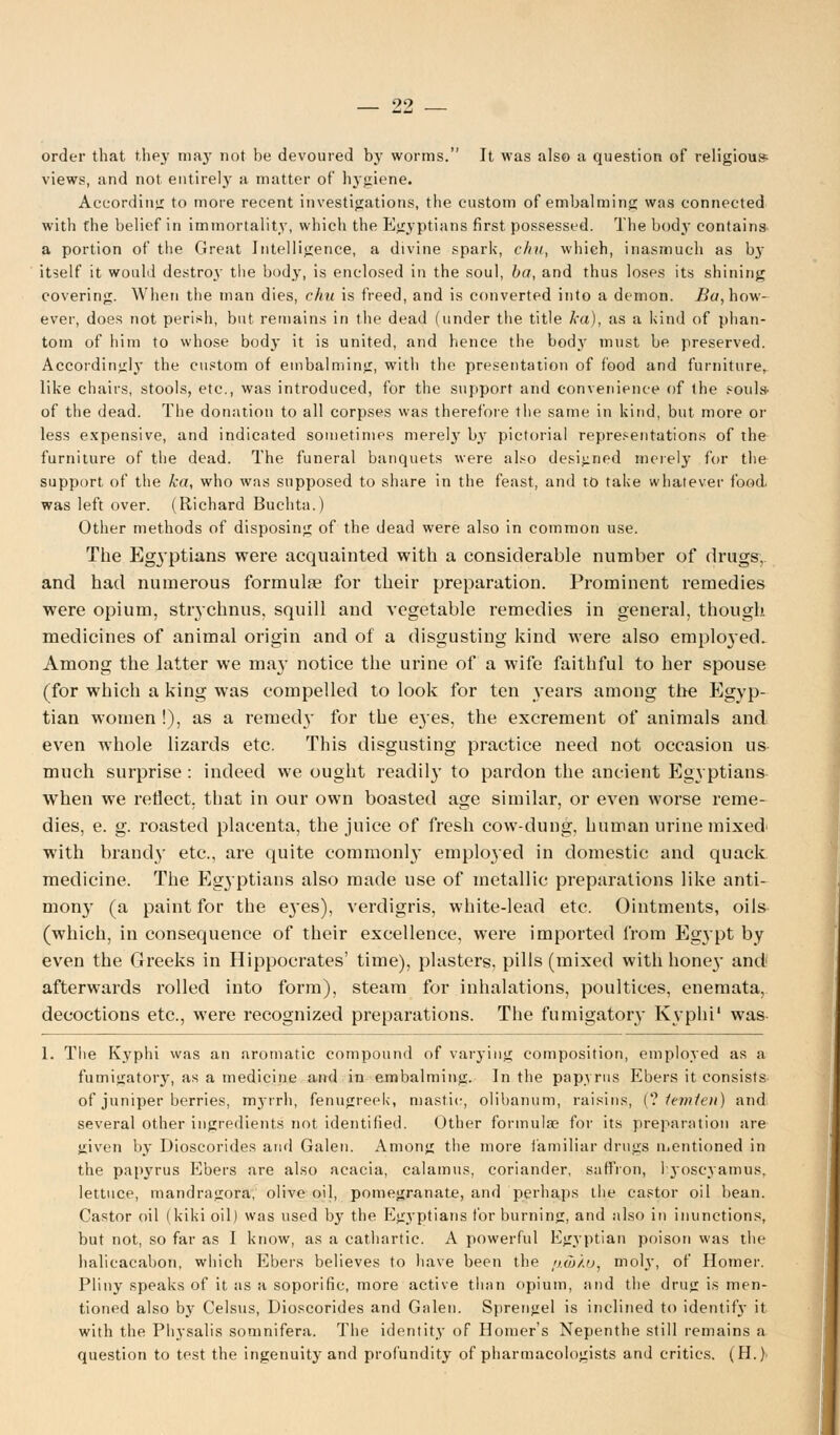 order that they ma}' not be devoured by worms. It was also a question of religious views, and not entirely a matter of hygiene. According to more recent investigations, the custom of embalming was connected with the belief in immortality, which the Egyptians first possessed. The body contains a portion of the Great Intelligence, a divine spark, c/nt, which, inasmuch as by itself it would destroy the body, is enclosed in the soul, ba, and thus loses its shining covering. When the man dies, chu is freed, and is converted into a demon. Bu, how- ever, does not perish, but remains in the dead (under the title lea), as a kind of phan- tom of him to whose body it is united, and hence the body must be preserved. Accordingly the custom of embalming, with the presentation of food and furniture^ like chairs, stools, etc., was introduced, for the support and convenience of the souls- of the dead. The donation to all corpses was therefore the same in kind, but more or less expensive, and indicated sometimes merely by pictorial representations of the furniture of the dead. The funeral banquets were also designed merely for the support of the ka, who was supposed to share in the feast, and to take whatever food, was left over. (Richard Buchta.) Other methods of disposing of the dead were also in common use. The Egyptians were acquainted with a considerable number of drugs, and had numerous formulae for their preparation. Prominent remedies were opium, strychnus, squill and vegetable remedies in general, though, medicines of animal origin and of a disgusting kind were also employed. Among the latter we may notice the urine of a wife faithful to her spouse (for which a king was compelled to look for ten years among the Egyp- tian women !), as a rented}' for the eyes, the excrement of animals and even whole lizards etc. This disgusting practice need not occasion us much surprise : indeed we ought readily to pardon the ancient Egyptians when we reflect, that in our own boasted age similar, or even worse reme- dies, e. g. roasted placenta, the juice of fresh cow-dung, human urine mixed' with brandy etc., are quite commonly employed in domestic and quack medicine. The Egyptians also made use of metallic preparations like anti- mony (a paint for the e3-es), verdigris, white-lead etc. Ointments, oils (which, in consequence of their excellence, were imported from Egypt by even the Greeks in Hippocrates' time), plasters, pills (mixed with hone}' and afterwards rolled into form), steam for inhalations, poultices, enemata, decoctions etc., were recognized preparations. The fumigatory Kyphi' was 1. The Kyphi was an aromatic compound of varying composition, employed as a fumigatory, as a medicine and in embalming. In the papyrus Ebers it consists of juniper berries, myrrh, fenugreek, mastic, olibanum, raisins, (? temten) and several other ingredients not identified. Other formula? for its preparation are given by Dioscorides and Galen. Among the more familiar drugs mentioned in the papyrus Ebers are also acacia, calamus, coriander, saffron, 1 yoscyamus, lettuce, mandragora, olive oil, pomegranate, and perhaps the castor oil bean. Castor oil (kiki oil) was used by the Egyptians for burning, and also in inunctions, but not, so far as I know, as a cathartic. A powerful Egyptian poison was the halicacabon, which Ebers believes to have been the /uo/.u, moh', of Homer. Pliny speaks of it as a soporific, more active than opium, and the drug is men- tioned also by Celsus, Dioscorides and Galen. Sprengel is inclined to identify it with the Physalis somnifera. The identity of Homer's Nepenthe still remains a question to test the ingenuity and profundity of pharmacologists and critics. (H.).