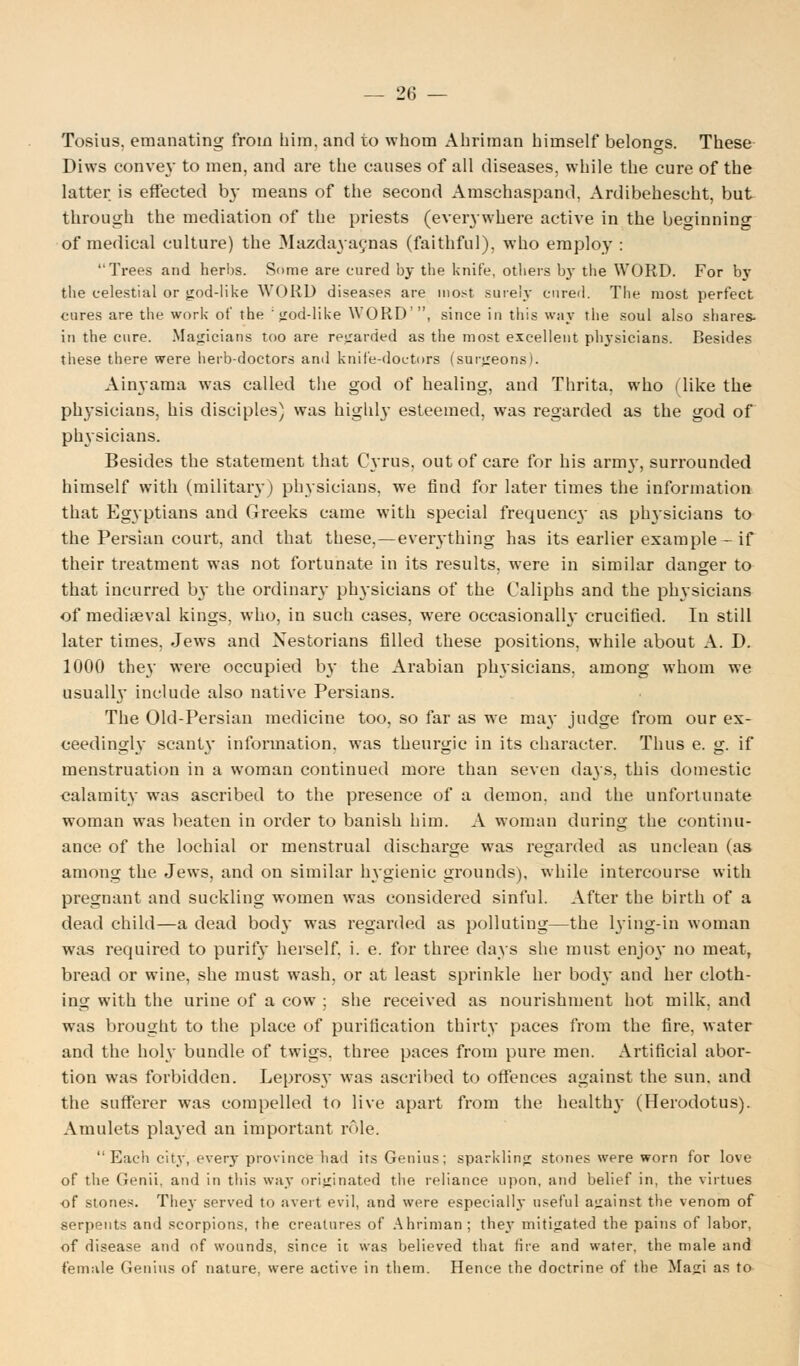Tosius, emanating from him. and to whom Ahriman himself belongs. These Diws convey to men, and are the causes of all diseases, while the cure of the latter is effected 03- means of the second Amschaspand. Ardibehescht, but through the mediation of the priests (everywhere active in the beginning of medical culture) the Mazdayacnas (faithful), who employ : Trees and herbs. Some are cured by the Knife, others bj- the WORD. For by the celestial or god-like WORD diseases are most surely cnred. The most perfect cures are the work of the ; god-like WORD', since in this way the soul also shares- in the cure. Magicians too are regarded as the most excellent physicians. Besides these there were herb-doctors and knife-doctors (surgeons). Ainyama was called the god of healing, and Thrita, who (like the physicians, his disciples) was highly esteemed, was regarded as the god of physicians. Besides the statement that Cyrus, out of care for his arm\-, surrounded himself with (military) physicians, we find for later times the information that Egyptians and Greeks came with special frequenc}- as physicians to the Persian court, and that these,—everything has its earlier example - if their treatment was not fortunate in its results, were in similar danger to that incurred by the ordinary physicians of the Caliphs and the physicians of mediaeval kings, who, in such cases, were occasionally crucified. In still later times, Jews and Xestorians filled these positions, while about A. D. 1000 they were occupied by the Arabian physicians, among whom we usuall}* include also native Persians. The Old-Persian medicine too, so far as we may judge from our ex- ceedingly scant\* information, was thenrgic in its character. Thus e. g. if menstruation in a woman continued more than seven days, this domestic calamity was ascribed to the presence of a demon, and the unfortunate woman was beaten in order to banish him. A woman during the continu- ance of the lochial or menstrual discharge was regarded as unclean (as among the Jews, and on similar hygienic grounds), while intercourse with pregnant and suckling women was considered sinful. After the birth of a dead child—a dead bod}- was regarded as polluting—the lying-in woman was required to purify herself, i. e. for three days she must enjoy no meat, bread or wine, she must wash, or at least sprinkle her body and her cloth- ing with the urine of a cow ; she received as nourishment hot milk, and was brought to the place of purification thirty paces from the fire, water and the holy bundle of twigs, three paces from pure men. Artificial abor- tion was forbidden. Leprosy was ascribed to offences against the sun. and the sufferer was compelled to live apart from the healthy (Herodotus). Amulets played an important role. Each city, every province had its Genius; sparkling stones were worn for love of the Genii, and in this way originated the reliance upon, and belief in, the virtues of stones. They served to avert evil, and were especially useful against the venom of serpents and scorpions, the creatures of Ahriman; they mitigated the pains of labor, of disease and of wounds, since it was believed that fire and water, the male and female Genius of nature, were active in them. Hence the doctrine of the Magi as to