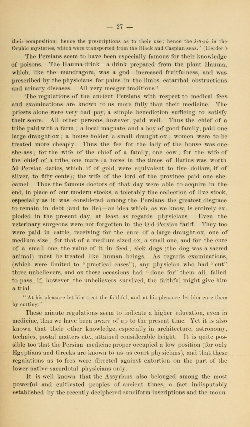 their composition ; hence the prescriptions as to their use; hence the XiOixa in the Orphic mysteries, which were transported from the Black and Caspian seas. (Herder.) The Persians seem to have been especially famous for their knowledge of poisons. The Hauma-drink—a drink prepared from the plant Hauma, which, like the mandragora, was a god—increased fruitfulness, and was prescribed by the physicians for pains in the limbs, catarrhal obstructions and urinary diseases. All very meager traditions ! The regulations of the ancient Persians with respect to medical fees and examinations are known to us more full}- than their medicine. The priests alone were very bad pay, a simple benediction sufficing to satisfy their score. All other persons, however, paid well. Thus the chief of a tribe paid with a farm ; a local magnate, and a boy of good family, paid one large draught-ox ; a house-holder, a small draught-ox ; women were to be treated more cheaply. Thus the fee for the lad}- of the house was one she-ass ; for the wife of the chief of a family, one cow ; for the wife of the chief of a tribe, one mare (a horse in the times of Darius was worth 50 Persian darics, which, if of gold, were equivalent to five dollars, if of silver, to fifty cents); the wife of the lord of the province paid one she- camel. Thus the famous doctors of that day were able to acquire in the end, in place of our modern stocks, a tolerably fine collection of live stock, especially as it was considered among the Persians the greatest disgrace to remain in debt (and to lie)—an idea which, as we know, is entirely ex- ploded in the present day, at least as regards physicians. Even the veterinary surgeons were not forgotten in the Old-Persian tariff. They too were paid in cattle, receiving for the cure of a large draught-ox, one of medium size; for that of a medium sized ox, a small one, and for the cure of a small one, the value of it in feed ; sick dogs (the dog was a sacred animal) must be treated like human beings.—As regards examinations, (which were limited to practical cases), any physician who had cut three unbelievers, and on these occasions had  done for them all, failed to pass; if, however, the unbelievers survived, the faithful might give him a trial.  At his pleasure let him treat the faithful, and at his pleasure let him cure them by cutting. These minute regulations seem to indicate a higher education, even in medicine, than we have been aware of up to the present time. Yet it is also known that their other knowledge, especially in architecture, astronomy, technics, postal matters etc., attained considerable height. It is quite pos- sible too that the Persian medicine proper occupied a low position (for only Egyptians and Greeks are known to us as court physicians), and that these- regulations as to fees were directed against extortion on the part of the lower native sacerdotal physicians only. It is well known that the Assyrians also belonged among the most powerful and cultivated peoples of ancient times, a fact indisputably established by the recently deciphered cuneiform inscriptions and the monu-