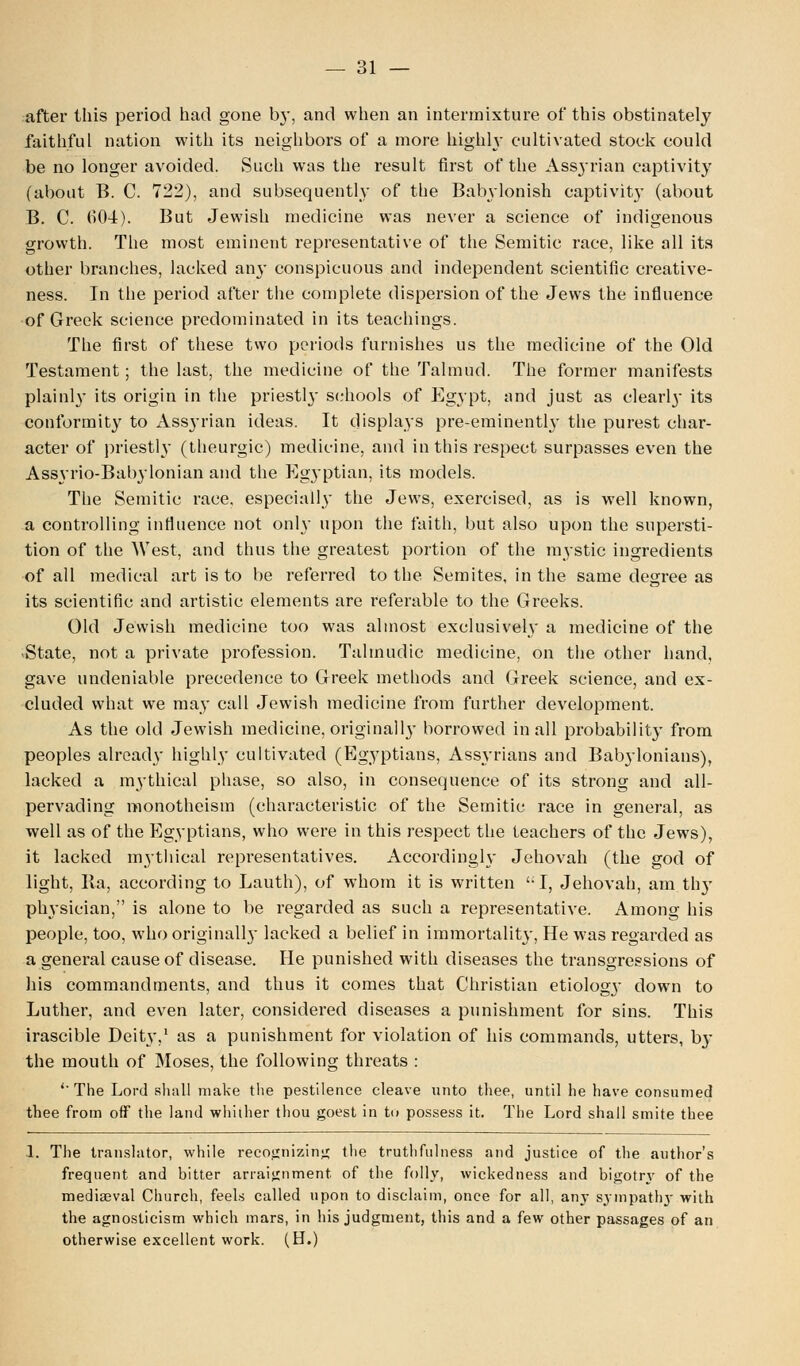 after this period had gone by, and when an intermixture of this obstinately faithful nation with its neighbors of a more highly cultivated stock could be no longer avoided. Such was the result first of the Assyrian captivity (about B. C. 722), and subsequently of the Babylonish captivity (about B. C. 604). But Jewish medicine was never a science of indigenous growth. The most eminent representative of the Semitic race, like all its other branches, lacked an}' conspicuous and independent scientific creative- ness. In the period after the complete dispersion of the Jews the influence of Greek science predominated in its teachings. The first of these two periods furnishes us the medicine of the Old Testament; the last, the medicine of the Talmud. The former manifests plainly its origin in the priestly schools of Egypt, and just as clearly its conformity to Assyrian ideas. It displays pre-eminently the purest char- acter of priestly (theurgic) medicine, and in this respect surpasses even the Assyrio-Babylonian and the Egj'ptian, its models. The Semitic race, especially the Jews, exercised, as is well known, a controlling influence not only upon the faith, but also upon the supersti- tion of the West, and thus the greatest portion of the mystic ingredients of all medical art is to be referred to the Semites, in the same degree as its scientific and artistic elements are referable to the Greeks. Old Jewish medicine too was almost exclusively a medicine of the .State, not a private profession. Talmudic medicine, on the other hand, gave undeniable precedence to Greek methods and Greek science, and ex- cluded what we may call Jewish medicine from further development. As the old Jewish medicine, originally borrowed in all probability from peoples already highly cultivated (Egyptians, Assyrians and Babylonians), lacked a mythical phase, so also, in consequence of its strong and all- pervading monotheism (characteristic of the Semitic race in general, as well as of the Egyptians, who were in this respect the teachers of the Jews), it lacked mythical representatives. Accordingly Jehovah (the god of light, Ila, according to Lauth), of whom it is written I, Jehovah, am th}- physician, is alone to be regarded as such a representative. Among his people, too, who originally lacked a belief in immortality, He was regarded as a general cause of disease. He punished with diseases the transgressions of his commandments, and thus it comes that Christian etiologj- down to Luther, and even later, considered diseases a punishment for sins. This irascible Deity,1 as a punishment for violation of his commands, utters, b}- the mouth of Moses, the following threats : 'The Lord shall make the pestilence cleave unto thee, until he have consumed thee from off the land whither thou goest in to possess it. The Lord shall smite thee 1. The translator, while recognizing the truthfulness and justice of the author's frequent and bitter arraignment, of the folly, wickedness and bigotry of the mediaeval Church, feels called upon to disclaim, once for all, any sympathy with the agnosticism which mars, in his judgment, this and a few other passages of an otherwise excellent work. (H.)