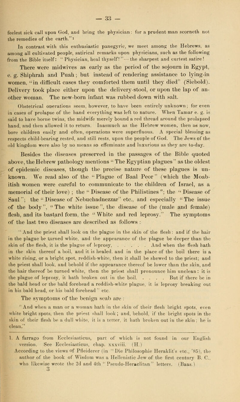 feelest sick call upon God, and bring the physician: for a prudent man scorneth not the remedies of the earth. i In contrast with this enthusiastic panegyric, we meet among the Hebrews, as among all cultivated people, satirical remarks upon physicians, such as the following from the Bible itself:  Physician, heal thyself! —the sharpest and curtest satire! There were midwives as early as the period of the sojourn in Egypt, e. g. Shiphrah and Puah; but instead of rendering assistance to lying-in women, in difficult cases the}' comforted them until they died (Siebold). Delivery took place either upon the delivery-stool, or upon the lap of an- other woman. The new-born infant was rubbed down with salt. Obstetrical operations seem, however, to have been entirely unknown ; for even in cases of prolapse of the hand everything was left to nature. When Tamar e. g. is said to have borne twins, the midwife merely bound a red thread around the prolapsed hand, and then allowed it to return. Inasmuch as the Hebrew women, then as now, bore children easily and often, operations were superfluous. A special blessing as respects child-bearing rested, and still rests, upon the people of God. The Jews of the old kingdom were also by no means so effeminate and luxurious as thpjT are to-day. Besides the diseases preserved in the passages of the Bible quoted above, the Hebrew pathology mentions  The Egyptian plagues  as the oldest of epidemic diseases, though the precise nature of these plagues is un- known. We read also of the  Plague of Baal Peor  (which the Moab- itish women were careful to communicate to the children of Israel, as a memorial of their love) ; the  Disease of the Philistines ; the  Disease of Saul; the  Disease of Nebuchadnezzar etc., and especially The issue of the body ,  The white issue , the disease of the (male and female) flesh, and its bastard form, the White and red leprosy. The symptoms of the last two diseases are described as follows :  And the priest shall look on the plague in the skin of the flesh : and if the hair in the plague be turned white, and the appearance of the plague be deeper than the skin of the flesh, it is the plague of leprosy, And when the flesh hath in the skin thereof a boil, and it is healed, and in the place of the boil there is a white rising, or a bright spot, reddish-white, then it shall be shewed to the priest; and the priest shall look, and behold if (he appearance thereof be lower than the skin, and the hair thereof be turned white, then the priest shall pronounce him unclean: it is the plague of leprosy, it hath broken out in the boil But if there be in the bald head or the bald forehead a reddish-white plague, it is leprosy breaking out in his bald head, or his bald forehead  etc. The symptoms of the benign scab are : And when a man or a woman hath in the skin of their flesh bright spots, even white bright spots, then the priest shall look; and, behold, if the bright spots in the skin of their flesh be a dull white, it is a tetter, it hath broken out in the skin ; he is clean. 1. A farrago from Ecclesiasticus, part of which is not found in our English version. See Ecclesiasticus, chap, xxxviii. (H.) According to the views of Pfleiderer (in Die Philosophie Heraklit's etc., '85), the author of the book of Wisdom was a Hellenistic Jew of the first century B. C, who likewise wrote the 2d and 4th  Pseudo-Heraclitan  letters. (Baas.)