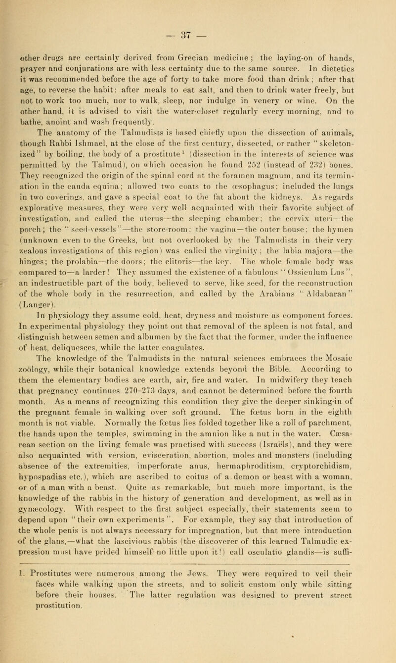 other drugs are certainly derived from Grecian medicine ; the laj'ing-on of hands, prayer and conjurations are with less certainty due to the same source. In dietetics it was recommended before the age of forty to take more food than drink ; after that age, to reverse the habit: after meals to eat salt, and then to drink water freely, but not to work too much, nor to walk, sleep, nor indulge in venery or wine. On the other hand, it is advised to visit the water-closet regularly every morning, and to bathe, anoint and wash frequently. The anatomy of the Talmudists is based chiefly upon the dissection of animals, though Rabbi Ishmael, at the close of the first century, dissected, or rather skeleton- ized by boiling, the body of a prostitute1 (dissection in the interests of science was permitted by the Talmud), on which occasion he found '252 (instead of 232) bones. They recognized the origin of the spinal cord at the foramen magnum, and its termin- ation in the cauda equina; allowed two coats to the resophagus; included the lungs in two coverings, and gave a special coat to the fat about the kidneys. As regards explorative measures, the}' were very well acquainted with their favorite subject of investigation, and called the uterus—the sleeping chamber; the cervix uteri—the porch; the  seed-vessels—the store-room; the vagina—the outer house; the hymen (unknown even to the Greeks, but not overlooked by the Talmudists in their very zealous investigations of this region) was called the virginity ; the labia majora—the hinges; the prolabia—the doors; the clitoris—the key. The whole female body was compared to—a larder! They assumed the existence of a fabulous Ossiculum Lus, an indestructible part of the body, believed to serve, like seed, for the reconstruction of the whole body in the resurrection, and called by the Arabians Aldabaran (Langer). In physiology they assume cold, heat, dryness and moisture as component forces. In experimental physiology they point out that removal of the spleen is not fatal, and distinguish between semen and albumen by the fact that the former, under the influence of heat, deliquesces, while the bitter coagulates. The knowledge of the Talmudists in the natural sciences embraces the Mosaic zoology, while the,ir botanical knowledge extends bej'ond the Bible. According to them the elementary bodies are earth, air, fire and water. In midwifery they teach that pregnancy continues 270-273 days, and cannot be determined before the fourth month. As a means of recognizing this condition they give the deeper sinking-in of the pregnant female in walking over soft ground. The foetus born in the eighth month is not viable. Normally the foetus lies folded together like a roll of parchment, the hands upon the temples, swimming in the amnion like a nut in the water. Cesa- rean section on the living female was practised with success (Israels), and they were also acquainted with version, evisceration, abortion, moles and monsters (including absence of the extremities, imperforate anus, hermaphroditism, cryptorchidism, hypospadias etc.), which are ascribed to coitus of a demon or beast with a woman, or of a man with a beast. Quite as remarkable, but much more important, is the knowledge of the rabbis in the history of generation and development, as well as in gynecology. With respect to the first subject especially, their statements seem to depend upon their own experiments. For example, they say that introduction of the whole penis is not always necessary for impregnation, but that mere introduction of the glans, — what the lascivious rabbis (the discoverer of this learned Talmudic ex- pression must have prided himself no little upon it!) call osculatio glandis—is suffi- I. Prostitutes were numerous among the Jews. They were required to veil their faces while walking upon the streets, and to solicit custom only while sitting before their houses. The latter regulation was designed to prevent street prostitution.