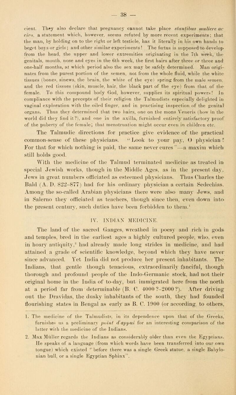 cient. They also declare that pregnancy cannot take place stantibus tnuliere ac viro, a statement which, however, seems refuted by more recent experiments; that the man, by holding on to the right or left testicle, has it literally in his own hands to beget boys or girls; and other similar experiments ! The foetus is supposed to develop from the head, the upper and lower extremities originating in the 7th week, the genitals, mouth, nose and eyes in the 6th week, the first hairs after three or three and one-half months, at which period also the sex may be safely determined. Man origi- nates from the purest portion of the semen, not from the whole fluid, while the white tissues (bones, sinews, the brain, the white of the eye) spring from the male semen, and the red tissues (skin, muscle, hair, the black part of the eye) from that of the female. To this compound body God, however, supplies its spiritual powers! Jn compliance with the precepts of their religion the Talmudists especially delighted in vaginal exploration with the oiled finger, and in practising inspection of the genital1 organs. Thus they determined that two hairs, one on the mons Veneris (how in the world did they find it ?), and one in the axilla, furnished entirely satisfactory proof of the puberty of the female; that menstruation might occur even in children etc. The Talraudic directions for practice give evidence of the practical common-sense of these physicians.  Look to your pay, 0 physician I For that for which nothing is paid, the same never cures —a maxim which still holds good. With the medicine of the Talmud terminated medicine as treated in special Jewish works, though in the Middle Ages, as in the present day, Jews in great numbers officiated as esteemed physicians. Thus Charles the Bald (A. J). 822-877) had for his ordinary physician a certain Sedechias. Among the so-called Arabian physicians there were also main* Jews, and in Salerno they officiated as teachers, though since then, even down into the present century, such duties have been forbidden to them.1 IV. INDIAN MEDICINE. The land of the sacred Ganges, wreathed in poesy and rich in gods and temples, bred in the earliest ages a highly cultured people, who. even in hoary antiquity,- had already made long strides in medicine, and had attained a grade of scientific knowledge, beyond which they have never since advanced. Yet India did not produce her present inhabitants. The Indians, that gentle though tenacious, extraordinarily fanciful, though thorough and profound people of the Indo-Germanic stock, had not their original home in the India of to-da}-, but immigrated here from the north at a period far from determinable (B. ('. 4000 ?-2000 ?). After driving out the Dravidas, the dusky inhabitants of the south, they had founded flourishing states in Bengal as early as B. C. 1900 (or according to others. 1. The medicine of the Talmudists, in its dependence upon that of the Greeks, furnishes us a preliminary poiiit d'appui for an interesting comparison of the latter with the medicine of the Indians. 2. Max Miiller regards the Indians as considerably older than even the Egyptians. He speaks of a language (from which words have been transferred into our own tongue) which existed  before there was a single Greek statue, a single Babylo- nian bull, or a single Egyptian Sphinx.